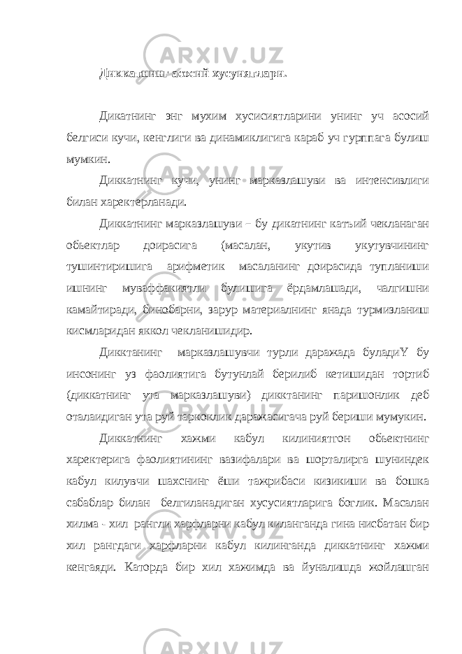 Диккатнинг асосий хусуиятлари. Дикатнинг энг мухим хусисиятларини унинг уч асосий белгиси кучи, кенглиги ва динамиклигига караб уч гурппага булиш мумкин. Диккатнинг кучи, унинг марказлашуви ва интенсивлиги билан харектерланади. Диккатнинг марказлашуви – бу дикатнинг катъий чекланаган обьектлар доирасига (масалан, укутив укутувчининг тушинтиришига арифметик масаланинг доирасида тупланиши ишнинг муваффакиятли булишига ёрдамлашади, чалгишни камайтиради, бинобарни, зарур материалнинг янада турмизланиш кисмларидан яккол чекланишидир. Дикктанинг марказлашувчи турли даражада буладиҮ бу инсонинг уз фаолиятига бутунлай берилиб кетишидан тортиб (диккатнинг ута марказлашуви) дикктанинг паришонлик деб оталаидиган ута руй таркоклик даражасигача руй бериши мумукин. Диккатнинг хажми кабул килиниятгон обьектнинг харектерига фаолиятининг вазифалари ва шорталирга шуниндек кабул килувчи шахснинг ёши тажрибаси кизикиши ва бошка сабаблар билан белгиланадиган хусусиятларига боглик. Масалан хилма - хил рангли харфларни кабул киланганда гина нисбатан бир хил рангдаги харфларни кабул килинганда диккатнинг хажми кенгаяди. Каторда бир хил хажимда ва йуналишда жойлашган 