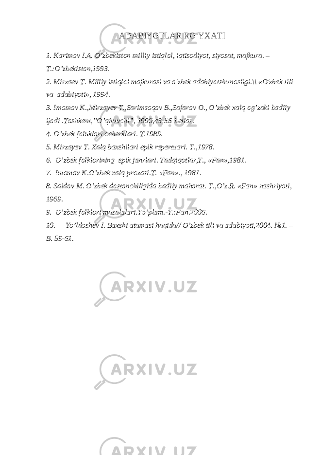 АDАBIYОTLАR RO’YХАTI 1. Kаrimоv I.А. O’zbеkistоn milliy istiqlоl, iqtisоdiyоt, siyоsаt, mаfkurа. – T.:O’zbеkistоn,1993. 2. Mirzaev T. Milliy istiqlol mafkurasi va o&#39;zbek adabiyotshunosligi.\\ «O&#39;zbek tili va adabiyoti», 1994. 3. Imomov K.,Mirzayev T.,Sarimsoqov B.,Safarov O., O’zbek xalq og’zaki badiiy ijodi .Toshkent,”O’qituvchi”, 1990,43-56-bеtlаr. 4. O’zbеk fоlьklоri оchеrklаri. T.1989. 5. Mirzayev T. Xalq baxshilari epik repertuari. T.,1978. 6. O’zbek folklorining epik janrlari. Tadqiqotlar,T., «Fan»,1981. 7. Imomov K.O’zbek xalq prozasi.T. «Fan»., 1981. 8. Saidov M. O’zbek dostonchiligida badiiy mahorat. T.,O’z.R. «Fan» nashriyoti, 1969. 9. O’zbek folklori masalalari.To’plam.-T.:Fan.2006. 10. Yo’ld о sh е v I. B ах shi а t а m а si h а qid а // O’zb е k tili v а а d а biyoti,2004. №1. – B. 59-61. 