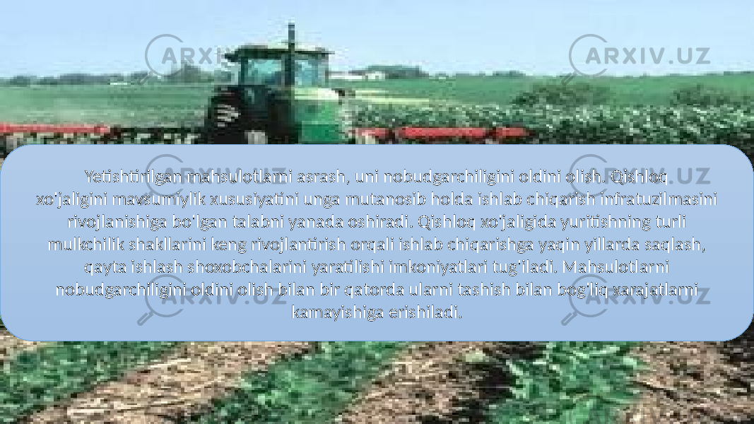 Yetishtirilgan mahsulotlarni asrash, uni nobudgarchiligini oldini olish. Qishloq xo&#39;jaligini mavsumiylik xususiyatini unga mutanosib holda ishlab chiqarish infratuzilmasini rivojlanishiga bo&#39;lgan talabni yanada oshiradi. Qishloq xo&#39;jaligida yuritishning turli mulkchilik shakllarini keng rivojlantirish orqali ishlab chiqarishga yaqin yillarda saqlash, qayta ishlash shoxobchalarini yaratilishi imkoniyatlari tug&#39;iladi. Mahsulotlarni nobudgarchiligini oldini olish bilan bir qatorda ularni tashish bilan bog&#39;liq xarajatlarni kamayishiga erishiladi. 