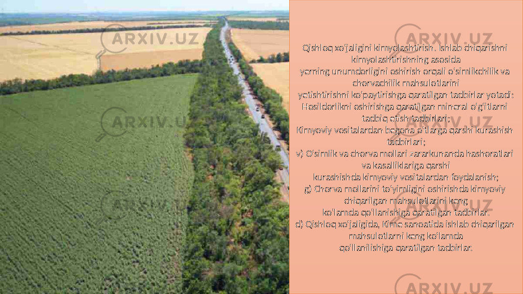 Qishloq xo&#39;jaligini kimyolashtirish. Ishlab chiqarishni kimyolashtirishning asosida yerning unumdorligini oshirish orqali o&#39;simlikchilik va chorvachilik mahsulotlarini yetishtirishni ko&#39;paytirishga qaratilgan tadbirlar yotadi: Hosildorlikni oshirishga qaratilgan mineral o&#39;g&#39;itlarni tadbiq etish tadbirlari; Kimyoviy vositalardan begona o&#39;tlarga qarshi kurashish tadbirlari; v) O&#39;simlik va chorva mollari zararkunanda hashoratlari va kasalliklariga qarshi kurashishda kimyoviy vositalardan foydalanish; g) Chorva mollarini to&#39;yimligini oshirishda kimyoviy chiqarilgan mahsulotlarini keng ko&#39;lamda qo&#39;llanishiga qaratilgan tadbirlar. d) Qishloq xo&#39;jaligida, Kime sanoatida ishlab chiqarilgan mahsulotlarni keng ko&#39;lamda qo&#39;llanilishiga qaratilgan tadbirlar. 