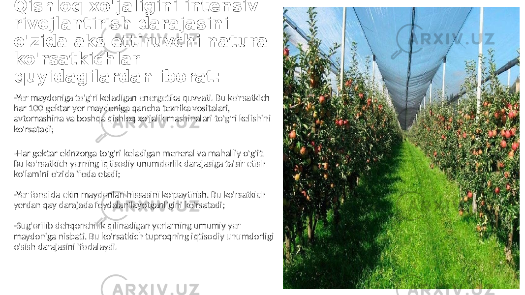 Qishloq xo&#39;jaligini intensiv rivojlantirish darajasini o&#39;zida aks ettiruvchi natura ko&#39;rsatkichlar quyidagilardan iborat: -Yer maydoniga to&#39;g&#39;ri keladigan energetika quvvati. Bu ko&#39;rsatkich har 100 gektar yer maydoniga qancha texnika vositalari, avtomashina va boshqa qishloq xo&#39;jalik mashinalari to&#39;g&#39;ri kelishini ko&#39;rsatadi; -Har gektar ekinzorga to&#39;g&#39;ri keladigan meneral va mahalliy o&#39;g&#39;it. Bu ko&#39;rsatkich yerning iqtisodiy unumdorlik darajasiga ta&#39;sir etish ko&#39;lamini o&#39;zida ifoda etadi; -Yer fondida ekin maydonlari hissasini ko&#39;paytirish. Bu ko&#39;rsatkich yerdan qay darajada foydalanilayotganligini ko&#39;rsatadi; -Sug&#39;orilib dehqonchilik qilinadigan yerlarning umumiy yer maydoniga nisbati. Bu ko&#39;rsatkich tuproqning iqtisodiy unumdorligi o&#39;sish darajasini ifodalaydi. 