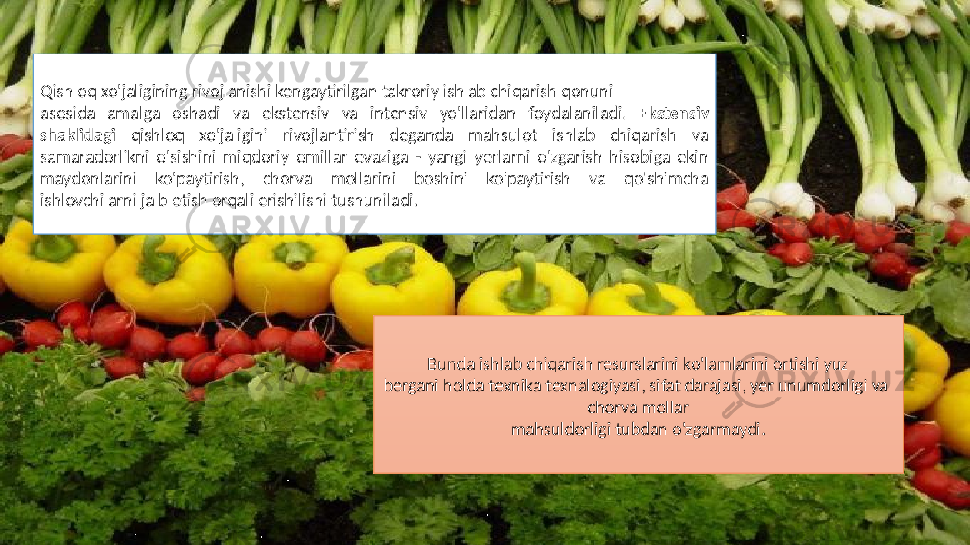 Qishloq xo&#39;jaligining rivojlanishi kengaytirilgan takroriy ishlab chiqarish qonuni asosida amalga oshadi va ekstensiv va intensiv yo&#39;llaridan foydalaniladi. Ekstensiv shaklidagi qishloq xo&#39;jaligini rivojlantirish deganda mahsulot ishlab chiqarish va samaradorlikni o&#39;sishini miqdoriy omillar evaziga - yangi yerlarni o&#39;zgarish hisobiga ekin maydonlarini ko&#39;paytirish, chorva mollarini boshini ko&#39;paytirish va qo&#39;shimcha ishlovchilarni jalb etish orqali erishilishi tushuniladi. Bunda ishlab chiqarish resurslarini ko&#39;lamlarini ortishi yuz bergani holda texnika texnalogiyasi, sifat darajasi, yer unumdorligi va chorva mollar mahsuldorligi tubdan o&#39;zgarmaydi. 