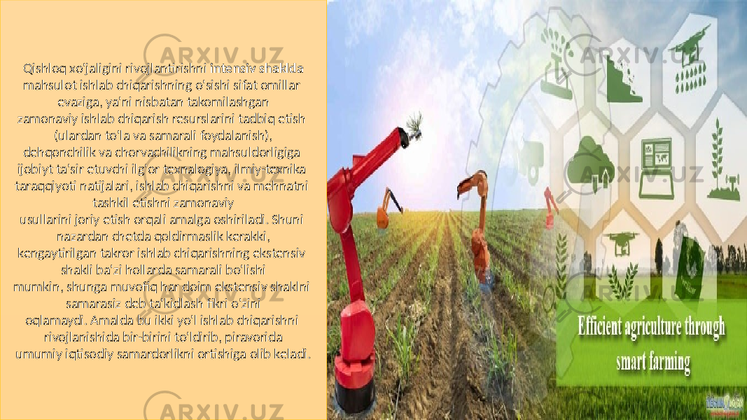 Qishloq xo&#39;jaligini rivojlantirishni intensiv shaklda mahsulot ishlab chiqarishning o&#39;sishi sifat omillar evaziga, ya&#39;ni nisbatan takomilashgan zamonaviy ishlab chiqarish resurslarini tadbiq etish (ulardan to&#39;la va samarali foydalanish), dehqonchilik va chorvachilikning mahsuldorligiga ijobiyt ta&#39;sir etuvchi ilg&#39;or texnalogiya, ilmiy-texnika taraqqiyoti natijalari, ishlab chiqarishni va mehnatni tashkil etishni zamonaviy usullarini joriy etish orqali amalga oshiriladi. Shuni nazardan chetda qoldirmaslik kerakki, kengaytirilgan takror ishlab chiqarishning ekstensiv shakli ba&#39;zi hollarda samarali bo&#39;lishi mumkin, shunga muvofiq har doim ekstensiv shaklni samarasiz deb ta&#39;kidlash fikri o&#39;zini oqlamaydi. Amalda bu ikki yo&#39;l ishlab chiqarishni rivojlanishida bir-birini to&#39;ldirib, piravorida umumiy iqtisodiy samardorlikni ortishiga olib keladi. 