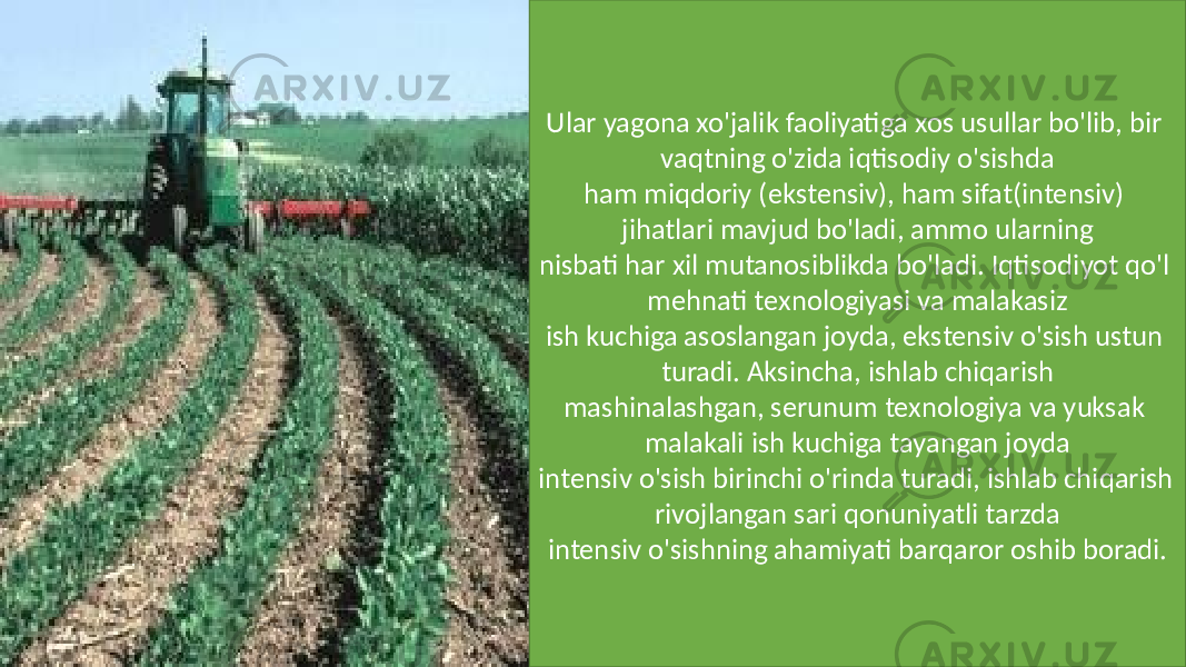 Ular yagona xo&#39;jalik faoliyatiga xos usullar bo&#39;lib, bir vaqtning o&#39;zida iqtisodiy o&#39;sishda ham miqdoriy (ekstensiv), ham sifat(intensiv) jihatlari mavjud bo&#39;ladi, ammo ularning nisbati har xil mutanosiblikda bo&#39;ladi. Iqtisodiyot qo&#39;l mehnati texnologiyasi va malakasiz ish kuchiga asoslangan joyda, ekstensiv o&#39;sish ustun turadi. Aksincha, ishlab chiqarish mashinalashgan, serunum texnologiya va yuksak malakali ish kuchiga tayangan joyda intensiv o&#39;sish birinchi o&#39;rinda turadi, ishlab chiqarish rivojlangan sari qonuniyatli tarzda intensiv o&#39;sishning ahamiyati barqaror oshib boradi. 