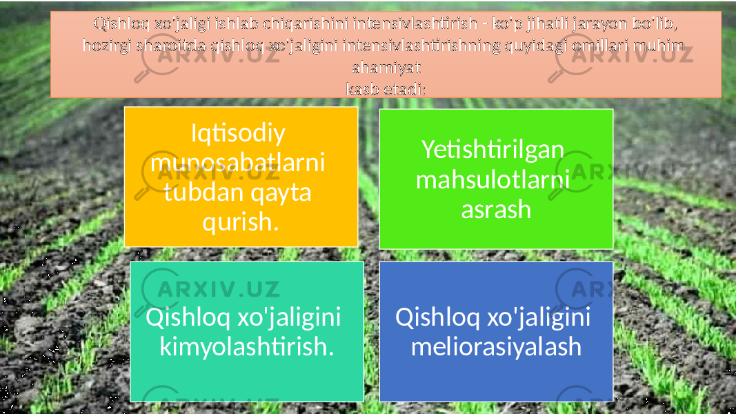 Qishloq xo&#39;jaligi ishlab chiqarishini intensivlashtirish - ko&#39;p jihatli jarayon bo&#39;lib, hozirgi sharoitda qishloq xo&#39;jaligini intensivlashtirishning quyidagi omillari muhim ahamiyat kasb etadi: Iqtisodiy munosabatlarni tubdan qayta qurish. Yetishtirilgan mahsulotlarni asrash Qishloq xo&#39;jaligini kimyolashtirish. Qishloq xo&#39;jaligini meliorasiyalash 