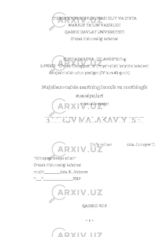 O‘ZBEKISTON RESPUBLIKASI OLIY VA O‘RTA MAXSUS TA’LIM VAZIRLIGI QARSHI DAVLAT UNIVERSITETI O‘zbek tilshunosligi kafedrasi SHONAZAROVA DILAFRO’Z ning 5.220100- &#34;O‘zbek filologiyasi&#34; ta’lim yo‘nalishi bo‘yicha bakalavri darajasini olish uchun yozilgan (IV-kurs 43-guruh) Majolisun-nafois asarining fonetik va morfologik xususiyatlari mavzusida yozgan BITIRUV MALAKAVIY ISHI Ilmiy rahbar_______ dots. Jumayev T . &#34;Himoyaga tavsiya etilsin&#34; O‘zbek tilshunosligi kafedrasi mudiri________dots. X. Jabborov “ ___”_______________2012 QARSHI-2012 ~ 1 ~ 