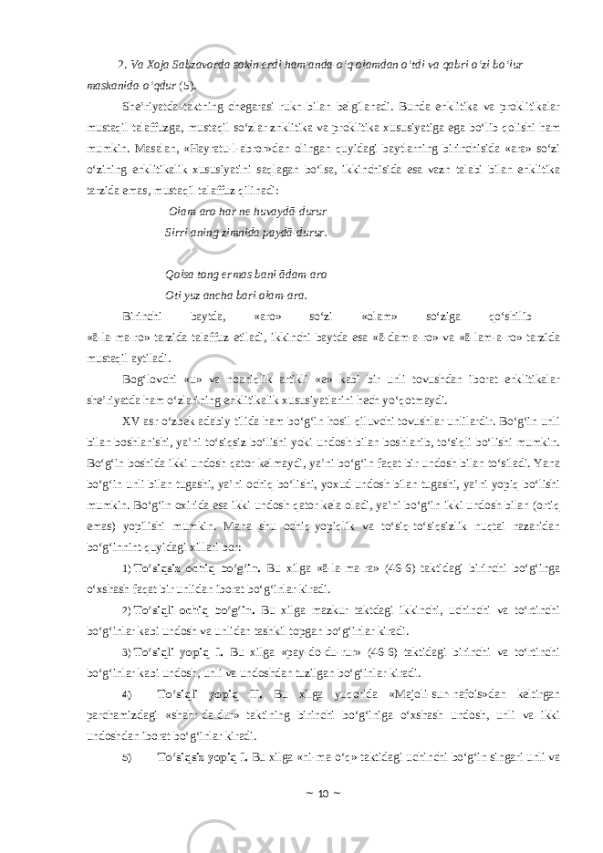  2. Va Xoja Sabzavorda sokin erdi ham anda-o‘q olamdan o‘tdi va qabri o‘zi bo‘lur maskanida-o‘qdur (5). She’riyatda taktning chegarasi rukn bilan belgilanadi. Bunda enklitika va proklitikalar mustaqil talaffuzga, mustaqil so‘zlar znklitika va proklitika xususiyatiga ega bo‘lib qolishi ham mumkin. Masalan, «Hayratu-l-abror»dan olingan quyidagi baytlarning birinchisida «ara» so‘zi o‘zining enklitikalik xususiyatini saqlagan bo‘lsa, ikkinchisida esa vazn talabi bilan enklitika tarzida emas, mustaqil talaffuz qilinadi: O lam-ar o har ne huvaydā-durur Sirri ani ng zimnida paydā-durur. Q o lsa t ong ermas bani ādam-ar o Oti yuz ancha bari olam-ara. Birinchi baytda, «aro» so‘zi «olam» so‘ziga qo‘shilib «ā-la-ma-ro» tarzida talaffuz etiladi, ikkinchi baytda esa «ā-dam-a-ro» va «ā-lam-a-ro» tarzida mustaqil aytiladi. Bog‘lovchi «u» va noaniqlik artikli «e» kabi bir unli tovushdan iborat enklitikalar she’riyatda ham o‘zlarining enklitikalik xususiyatlarini hech yo‘qotmaydi. XV asr o‘zbek adabiy tilida ham bo‘g‘in hosil qiluvchi tovushlar unlilardir. Bo‘g‘in unli bilan boshlanishi, ya’ni to‘siqsiz bo‘lishi yoki undosh bilan boshlanib, to‘siqli bo‘lishi mumkin. Bo‘g‘in boshida ikki undosh qator kelmaydi, ya’ni bo‘g‘in faqat bir undosh bilan to‘siladi. Yana bo‘g‘in unli bilan tugashi, ya’ni ochiq bo‘lishi, yoxud undosh bilan tugashi, ya’ni yopiq bo‘lishi mumkin. Bo‘g‘in oxirida esa ikki undosh qator kela oladi, ya’ni bo‘g‘in ikki undosh bilan (ortiq emas) yopilishi mumkin. Mana shu ochiq-yopiqlik va to‘siq-to‘siqsizlik nuqtai nazaridan bo‘g‘innint quyidagi xillari bor: 1) To‘siqsiz ochiq bo‘g‘in. Bu xilga «ā-la-ma-ra» (46-6) taktidagi birinchi bo‘g‘inga o‘xshash faqat bir unlidan iborat bo‘g‘inlar kiradi. 2) To‘siqli ochiq bo‘g‘in. Bu xilga mazkur taktdagi ikkinchi, uchinchi va to‘rtinchi bo‘g‘inlar kabi undosh va unlidan tashkil topgan bo‘g‘inlar kiradi. 3) To‘siqli yopiq I. Bu xilga «pay-do-du-rur» (46-6) taktidagi birinchi va to‘rtinchi bo‘g‘inlar kabi undosh, unli va undoshdan tuzilgan bo‘g‘inlar kiradi. 4) To‘siqli yopiq II. Bu xilga yuqorida «Majoli-sun-nafois»dan keltirgan parchamizdagi «shahr-da-dur» taktining birinchi bo‘g‘iniga o‘xshash undosh, unli va ikki undoshdan iborat bo‘g‘inlar kiradi. 5) To‘siqsiz yopiq I. Bu xilga «ni-ma-o‘q» taktidagi uchinchi bo‘g‘in singari unli va ~ 10 ~ 