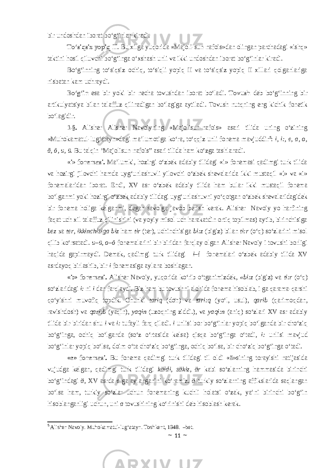 bir undoshdan iborat bo‘g‘inlar kiradi. To‘siqsiz yopiq II . Bu xilga yuqorida «Majoli-sun-nafois»dan olingan parchadagi «ishq» taktini hosil qiluvchi bo‘g‘inga o‘xshash unli va ikki undoshdan iborat bo‘g‘inlar kiradi. Bo‘g‘inning to‘siqsiz ochiq, to‘siqli yopiq II va to‘siqsiz yopiq II xillari qolganlariga nisbatan kam uchraydi. Bo‘g‘in esa bir yoki bir necha tovushdan iborat bo‘ladi. Tovush deb bo‘g‘inning bir artikulyatsiya bilan talaffuz qilinadigan bo‘lagiga aytiladi. Tovush nutqning eng kichik fonetik bo‘lagidir. 1-§. Alisher Alisher Navoiyning «Majolisun-nafois» asari tilida uning o‘zining «Muhokamatul-lug‘atayn»dagi ma’lumotiga ko‘ra, to‘qqiz unli fonema mavjuddir 5 : i, i:, e, a, o, ā, ӧ, u, ü. Bu talqin “Majolisun-nafois” asari tilida ham ko‘zga tashlanadi. « i » fonemasi. Ma’lumki, hozirgi o‘zbek adabiy tilidagi «i» fonemasi qadimgi turk tilida va hozirgi jilovchi hamda uyg‘unlashuvli yilovchi o‘zbek shevalarida ikki mustaqil «ί» va «i» fonemalaridan iborat. Endi, XV asr o‘zbek adabiy tilida ham bular ikki mustaqil fonema bo‘lganmi yoki hozirgi o‘zbek adabiy tilidagi uyg‘unlashuvni yo‘qotgan o‘zbek shevalaridagidek bir fonema holiga kelganmi, degan savolga javob berish kerak. Alisher Navoiy yo harfining faqat uch xil talaffuz qilinishini (va yoyiy misol uch harakatdin ortiq topilmas) aytib, birinchisiga bez ва ter, ikkinchisiga biz ham tir (ter), uchinchisiga bi:z (bigiz) bilan ti:r (o‘q) so‘zlarini misol qilib ko‘rsatadi. u–ü, o–ӧ fonemalarini bir-biridan farqlay olgan Alisher Navoiy i tovushi borligi haqida gapirmaydi. Demak, qadimgi turk tilidagi i–ί fonemalari o‘zbek adabiy tilida XV asrdayoq birlashib, bir i fonemasiga aylana boshlagan. «i:» fonemasi. Alisher Navoiy, yuqorida ko‘rib o‘tganimizdek, «bi:z (bigiz) va ti:r (o‘q) so‘zlaridagi i: ni i dan farqlaydi. Biz ham bu tovushni alohida fonema hisoblab, i ga qarama-qarshi qo‘yishni muvofiq topdik. Chunki tariq (don) va tari:q (yo‘l, usul), qarib (qarimoqdan, ravishdosh) va qari:b (yaqin), yaqin (uzoqning ziddi.), va yaqi:n (aniq) so‘zlari XV asr adabiy tilida bir-biridan shu i va i: tufayli farq qiladi. i unlisi bor bo‘g‘inlar yopiq bo‘lganda bir cho‘ziq bo‘g‘inga, ochiq bo‘lganda (so‘z o‘rtasida kelsa) qisqa bo‘g‘inga o‘tadi, i: unlisi mavjud bo‘g‘inlar yopiq bo‘lsa, doim o‘ta cho‘ziq bo‘g‘inga, ochiq bo‘lsa, bir cho‘ziq bo‘g‘inga o‘tadi. «e» fonemasi. Bu fonema qadimgi turk tilidagi til oldi «ä»sining torayishi natijasida vujudga kelgan, qadimgi turk tilidagi käldi, säkiz, är kabi so‘zlarning hammasida birinchi bo‘g‘indagi ä, XV asrda e ga aylanganini ko‘ramiz. ä turkiy so‘zlarning affikslarida saqlangan bo‘lsa ham, turkiy so‘zlar uchun fonemaning kuchli holatsi o‘zak, ya’ni birinchi bo‘g‘in hisoblanganligi uchun, uni a tovushining ko‘rinishi deb hisoblash kerak. 5 Alisher Navoiy. Muhokamatul-lug‘atayn. Toshkent, 1948. –bet. ~ 11 ~ 