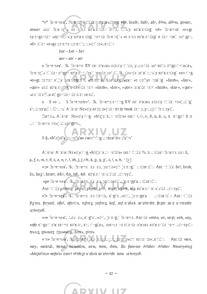 “a” fonemasi. Fors-tojik tilidan o‘zbekchaga yār, bezār, āzār, zār, ālim, zālim, qamar, samar kabi fors-tojik va arab so‘zlaridan o‘tib, turkiy so‘zlardagi « ä » fonemasi « e» ga aylangandan keyin turkiy so‘zlardagi hamda fors-tojik va arab so‘zlaridagi a dan hosil bo‘lgan, « ā » bilan « e »ga qarama-qarshi turuvchi tovushdir: bor – bar – ber zor – zar – zer o fonemasi . Bu fonema XV asr o‘zbek adabiy tilida, yuqorida ko‘rsatib o‘tganimizdek, fors-tojik tilidan o‘tgan so‘zlar tufayli paydo bo‘ldi. Bu davrda ba’zi turkiy so‘zlardagi « a »ning « o »ga tomon siljiy boshlaganini ko‘ramiz. She’rdagi vazn va qofiya hozirgi «bosh», «bor», «qor» kabi so‘zlarning u davrda ham «bash», «bar», «qar» tarzida ham «bosh», «bor», «qor» kabi talaffuz etilganidan dalolat beradi. o – ö va u – ü fonemalari . Bu fonemalarning XV asr o‘zbek adabiy tilida mavjudligi shubhasizdir. Chunki Alisher Navoiy ot (olov) dan öt (o‘tmak dan buyruq)ni farqlaydi. Demak, Alisher Navoiyning «Majolisun-nafois» asari i, i:, e, ā, o, ö, u, ü singari 8 ta unli fonema mavjud bo‘lgan. 2-§. «Majolisun-nafois» asarining undoshlar tizimi Alisher Alisher Navoiyning «Majolisun-nafois» asari tilida 25 ta undosh fonema bor: b, p, f, v, m, t, d, s, z, n, r, l, sh, j, j, ch, k, g, q, g‘, s, i, x, h, ’ ( ﻉ ) «b» fonemasi. Bu fonema lab-lab, portlovchi jarangli undoshdir. Asar tilida bel, besh, bu, bog‘, basar, kibi, ibo, lab, tob so‘zlari tarkibida uchraydi. «p» fonemasi . Bu fonema lab-lab, portlovchi, jarangsiz undoshdir. Asar tilida pichaq, papu:, paydo, pi:l, arpa, kiprik, kӧp so‘zlari tarkibida uchraydi. «f» fonemasi. Bu fonema lab-tish15, sirg‘aluvchi, jarangsiz undoshdir. Asar tilida fig‘on, faryod, sifol, ofari:n, tufraq, yafraq, kaf, saf o‘zbek so‘zlarida faqat so‘z o‘rtasida uchraydi. «v» fonemasi . Lab-lab, sirg‘aluvchi, jarangli fonema. Asarda vatan, va, vaqt, vah, voy, vafo singari o‘zlashma so‘zlar, shuningdek, boshqa holatlarda o‘zbek so‘zlarida ham uchraydi : tavuq, qavmaq (quvmoq), birav, qirav. «m» fonemasi. Bu fonema lab-lab, burun, port-lovchi sonor tovushidir. Asarda men, may, maktub, hama, hammom, xam, ham, dam. Bu fonema Alisher Alisher Navoiyning «Majolisun-nafois» asari tilidagi o‘zbek so‘zlarida kam uchraydi. ~ 12 ~ 