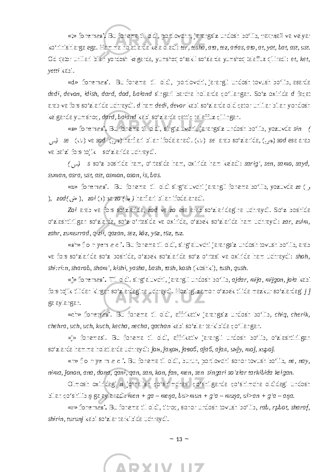 «t» fonemasi. Bu fonema til oldi, portlovchn, jarangsiz undosh bo‘lib, танглай va velyar ko‘rinishlarga ega. Hamma holatlarda kela oladi : ter, tesha, ata, tez, atlas, ato, at, yat, bat, ast, ust.Old qator unlilari bilan yondosh kelganda, yumshoq o‘zakli so‘zlarda yumshoq talaffuz qilinadi : et, ket, yetti kabi. «d» fonemasi . Bu fonema til oldi, portlovchi, jarangli undosh tovush bo‘lib, asarda dedi, devon, idish, dard, dod, baland singari barcha hollarda qo‘llangan. So‘z oxirida d faqat arab va fors so‘zlarida uchraydi. d ham dedi, devor kabi so‘zlarda old qator unlilar bilan yondosh kelganda yumshoq, dard, baland kabi so‘zlarda qattiq talaffuz qilingan. «s» fonemasi. Bu fonema til oldi, sirg‘aluvchi, jarangsiz undosh bo‘lib, yozuvda sin ( ﺲ ) se ( ﺙ ) va sod ( ﺺ ) harflari bilan ifodalanadi. ( ﺙ ) se arab so‘zlarida, ( ﺺ ) sod esa arab va ba’zi fors-tojik so‘zlarida uchraydi. ( ﺲ ) s so‘z boshida ham, o‘rtasida ham, oxirida ham keladi : sarig‘, sen, samo, sayd, suman, asra, ust, ast, osmon, oson, is, bas. «z» fonemasi . Bu fonema til oldi sirg‘aluvchi jarangli fonema bo‘lib, yozuvda ze ( ﺯ ), zod( ﺽ ), zol ( ﺫ ) ва zo ( ﻅ ) harflari bilan ifodalanadi. Zol arab va fors so‘zlarida, zod va zo esa arab so‘zlaridagina uchraydi. So‘z boshida o‘zlashtirilgan so‘zlarda, so‘z o‘rtasida va oxirida, o‘zbek so‘zlarida ham uchraydi: zar, zulm, zahr, zumurrad, qizil, qazan, sez, kӧz, yüz, tüz, tuz. «sh» f o n yem a c i. Bu fonema til oldi, sirg‘aluvchi jarangsiz undosh tovush bo‘lib, arab va fors so‘zlarida so‘z boshida, o‘zbek so‘zlarida so‘z o‘rtasi va oxirida ham uchraydi: shoh, shi:ri:n, sharob, sham’, kishi, yasha, bash, tash, kosh (koshki), tush, qush. «j» fonemasi . Til oldi. sirg‘aluvchi, jarangli undosh bo‘lib, ajdar, mija, mijgon, jola kabi fors-tojik tilidan kirgan so‘zlardagina uchraydi. Hozirgi zamon o‘zbek tilida mazkur so‘zlardagi j ĵ ga aylangan. «ch» fonemasi . Bu fonema til oldi, affrikativ jarangsiz undosh bo‘lib, chiq, cherik, chehra, uch, uch, kuch, kecha, necha, qachan kabi so‘zlar tarkibida qo‘llangan. «j» fonemasi . Bu fonema til oldi, affrikativ jarangli undosh bo‘lib, o‘zlashtirilgan so‘zlarda hamma holatlarda uchraydi: ĵон, ĵаҳон, ĵавоб, аĵаб, аĵал, инĵу, тоĵ, хироĵ. «n» f o n ye m a c i. Bu fonema til oldi, burun, portlovchi sonor tovush bo‘lib, ne, nay, nima, ĵonon, ana, dona, qani, qan, san, kon, fan, men, sen singari so‘zlar tarkibida kelgan. Olmosh oxiridagi n jo‘nalish qo‘shimchasi qo‘shilganda qo‘shimcha oldidagi undosh bilan qo‘shilib ŋ ga aylanadi: men + ga – meŋa, bu>mun + g‘a – muŋa, ul>an + g‘a – aŋa . «r» fonemasi. Bu fonema til oldi, titroq, sonor undosh tovush bo‘lib, rab, rpbot, sharaf, shirin, turunj kabi so‘zlar tarkibida uchraydi. ~ 13 ~ 