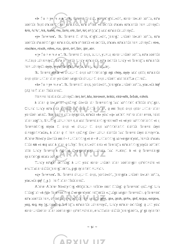 «l» f o n ye m a s i. Bu fonema til oldi, yon, sirg‘aluvchi, sonor tovush bo‘lib, so‘z boshida faqat o‘zlashtirilgan so‘zlarda, so‘z o‘rtasi va oxirida o‘zbek so‘zlarida ham uchraydi: lola, lu’lu’, lek, lozim, ilm, bala, ala, bal, lol, al (qizil) kabi so‘zlarda uchraydi. «y» fonemasi . Bu fonema til o‘rta, sirg‘aluvchi, jarangli undosh tovush bo‘lib, so‘z boshida o‘zlashtirilgan so‘zlarda, so‘z o‘rtasida va oxirida, o‘zbek so‘zlarida ham uchraydi : rom, raxshon, raxsh, rahm, rux, qara, ari, bar, qar, zar. «ŋ» f o n e m a s i . Bu fonema til orqa, burun, yumuq sonor undosh bo‘lib, so‘z boshida mutlaqo uchramaydi. So‘z o‘rtasida turkiy so‘zlarda, so‘z oxirida turkiy va fors-tojik so‘zlarida ham uchraydi: oŋay, teŋiz (dengiz), meŋiz, chaŋ, raŋ, taŋ, teŋ. Bu fonema sayoz va chuqur til orqa ko‘rinishlariga ega chaŋ, oŋay kabi qattiq so‘zlarda orqa qator unlilar bilan yondosh kelganda chuqur til orqa undoshi kabi talaffuz qilinadi. «k» f o n ye m a s i . Bu fonema til orqa, portlovchi, jarangsiz undosh bo‘lib, yozuvda kof ( ﻚ ) h arfi bilan ifodalanadi. Hamma holatlarda uchraydi: ket, kel, kӧz, karomat, keküs, ekürmӓk, bebok, eshak. k bilan q tovushlari qadimgi davrda bir fonemaning ikki ko‘rinishi sifatida o’qilgan. Chunki turkiy so‘zlarda k faqat old qator unlilar bilan, q esa faqat orqa qator unlilar bilan yondosh keladi. Boshqacha qilib aytganda, so‘zda «k» yoki «q» kelishi ma’no bilan emas, holat bilan bog‘liq. Shuning uchun ham t, s kabi fonemalarning танглай va velyar ko‘rinishlarini va q fonemasining sayoz til orqa va chuqur til orqa ko‘rinishlarini alohida fonema deya olmaganimizdek, k bilan q ni ham qadimgi davr uchun alohida ikki fonema deya olmaymiz. Alisher Navoiy davrida esa ί – i unlilarining va a – ӓ unlilarining konvergensiyasi, hamda o‘zbek tilida tok va toq kabi k bilan q tufayli farqlanuvchi arab va fors-tojik so‘zlarining paydo bo‘lishi bitta turkiy fonema k (q) ning divergensiyaga uchrab, ikki mustaqil k va q fonemalarga aylanishiga sabab bo‘lgan. Turkiy so‘zlar oxiridagi k unli yoki sonor undosh bilan boshlangan qo‘shimcha va enklitikalar oldida jaranglilashib, g ga aylanishi mumkin. «q» fonemasi. Bu fonema chuqur til orqa, portlovchi, jarangsiz undosh tovush bo‘lib, yozuvda qof ( ﻖ ) harfi bilan ifodalanadi. Alisher Alisher Navoiyning «Majolisun-nafois» asari tilidagi q fonemasi qadi.mgi turk tilidagi bir «k (q)» fonemasining divergensiyasi natijasida vujudga kelgan fonemadir. q fonemasi so‘z boshida ham, o‘rtasida ham, oxirida ham keladi: qara, qan, qash, qalin, qad, toquz, maqom, yoq, toq, teŋ (gunbaz), q fors-tojik so‘zlarida uchramaydi, turkiy so‘zlar oxiridagi q unli yoki sonor undoshlar bilan boshlangan qo‘shimchalar, enklitikalar oldida jaranglashib, g‘ ga aylanish ~ 14 ~ 