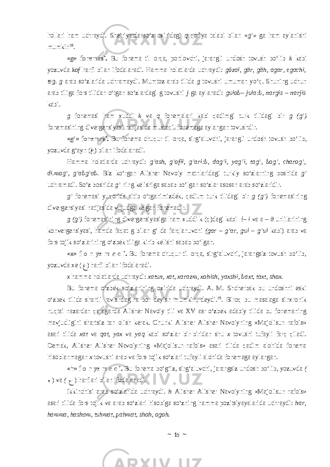 hollari ham uchraydi. She’riyatda so‘z oxiridagi q qofiya talabi bilan « g‘» ga ham aylanishi mumkin 18 . «g» fonemasi. Bu fonema til orqa, portlovchi, jarangli undosh tovush bo‘lib k kabi yozuvda kof harfi bilan ifodalanadi. Hamma holatlarda uchraydi : gӧzal, gӓr, gӓh, agar, egachi, teg. g arab so‘zlarida uchramaydi. Mumtoz arab tilida g tovushi umuman yo‘q. Shuning uchun arab tiliga fors tilidan o‘tgan so‘zlardagi g tovushi j ga aylanadi: gulob– jula:b, nargis – narjis kabi. g fonemasi ham xuddi k va q fonemalari kabi qadimgi turk tilidagi bir g (g‘) fonemasining divergensiyasi natijasida mustaqil fonemaga aylangan tovushdir. «g‘» fonemasi. Bu fonema chuqur til orqa, sirg‘aluvchi, jarangli undosh tovush bo‘lib, yozuvda g‘ayn ( ﻍ ) bilan ifodalanadi. Hamma holatlarda uchraydi: g‘ash, g‘ofil, g‘ari:b, dag‘i, yag‘i, tag‘, bog‘, charog‘, di.mog‘, g‘abg‘ab. Biz ko‘rgan Alisher Navoiy matnlaridagi turkiy so‘zlarning boshida g‘ uchramadi. So‘z boshida g‘ ning kelishiga sabab bo‘lgan so‘zlar asosan arab so‘zlaridir. g‘ fonemasi yuqorida aitib o‘tganimizdek, qadi.m turk tilidagi bir g (g‘) fonemasining divergensiyasi natijasida vujudga kelgan fonemadir . g (g‘) fonemasining divergensiyasiga ham xuddi k (q)dagi kabi ί– i va a – ӓ unlilarining konvergensiyasi, hamda faqat g bilan g‘ da farqlanuvchi (gar – g‘ar, gul – g‘ul kabi) arab va fors-tojik so‘zlarining o‘zbek tiliga kirib kelishi sabab bo‘lgan. «x» f o n ye m a c i. Bu fonema chuqur til orqa, sirg‘aluvchi, jarangsiz tovush bo‘lib, yozuvda xe ( ﺥ ) harfi bilan ifodalanadi. x hamma holatlarda uchraydi : xatun, xat, xarazm, xohish, yaxshi, baxt, taxt, shox. Bu fonema o‘zbek so‘zlarining oxirida uchraydi. A. M. Shcherbak bu undoshni eski o‘zbek tilida shartli ravishdagina bor deyish mumkin, deydi. 19 . Biroq bu masalaga sinxronik nuqtai nazardan qaraganda Alisher Navoiy tili va XV asr o‘zbek adabiy tilida bu fonemaning mavjudligini shartsiz tan olish kerak. Chunki Alisher Alisher Navoiyning «Majolisun-nafois» asari tilida xat va qat, yax va yaq kabi so‘zlar bir-biridan shu x tovushi tufayli farq qiladi. Demak, Alisher Alisher Navoiyning «Majolisun-nafois» asari tilida qadim alohida fonema hisoblanmagan x tovushi arab va fors-tojik so‘zlari tufayli alohida fonemaga aylangan. «h» f o n ye m a c i. Bu fonema bo‘g‘iz, sirg‘aluvchi, jarangsiz undosh bo‘lib, yozuvda ( ﻩ ) va ( ﺡ ) harflari bilan ifodalanadi. Ikkinchisi arab so‘zlarida uchraydi. h Alisher Alisher Navoiyning «Majolisun-nafois» asari tilida fors-tojik va arab so‘zlari hisobiga so‘zning hamma pozitsiyayalarida uchraydi: har, hamma, hasham, tuhmat, pahmat, shoh, ogoh. ~ 15 ~ 