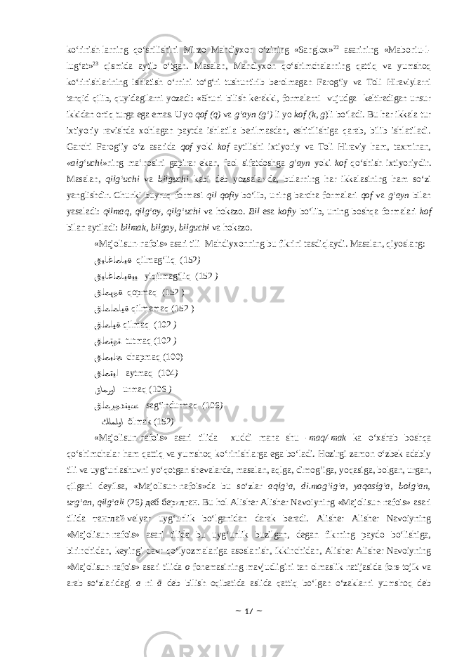 ko‘rinish-larning qo‘shilishini Mirzo Mahdiyxon o‘zining «Sanglox » 22 asarining «Maboniu-l- lug‘at» 23 qismida aytib o‘tgan. Masalan, Mahdiyxon qo‘shimchalarning qattiq va yumshoq ko‘rinishlarining ishlatish o‘rnini to‘g‘ri tushuntirib berolmagan Farog‘iy va Toli Hiraviylarni tanqid qilib, quyidagilarni yozadi: «Shuni bilish kerakki, formalarni vujudga keltiradigan unsur ikkidan ortiq turga ega emas. U yo qof (q) va g‘ayn (g‘) li yo kof (k, g )li bo‘ladi. Bu har ikkala tur ixtiyoriy ravishda xohlagan paytda ishlatila berilmasdan, eshitilishiga qarab, bilib ishlatiladi. Garchi Farog‘iy o‘z asarida qof yoki kof aytilishi ixtiyoriy va Toli Hiraviy ham, taxminan, «alg‘uchi» ning ma’nosini gapirar ekan, faol sifatdoshga g‘ayn yoki kof qo‘shish ixtiyoriydir. Masalan, qilg‘uchi va bilguchi kabi deb yozsalar-da, bularning har ikkalasining ham so‘zi yanglishdir. Chunki buyruq formasi qil qofiy bo‘lib, uning barcha formalari qof va g‘ayn bilan yasaladi: qilmaq, qilg‘ay, qilg‘uchi va hokazo. Bil esa kofiy bo‘lib, uning boshqa formalari kof bilan aytiladi: bilmak, bilgay, bilguchi va hokazo. «Majolisun-nafois» asari tili Mahdiyxonning bu fikrini tasdiqlaydi. Masalan, qiyoslang: ﻖﻴﻠﻏﺎﻤﻠﻴﻘ qilmag‘liq (152 ) ﻖﻴﻠﻏﺎﻤﻠﻴﻘﻴﻴ yiqilmag‘liq (152 ) ﻖﺎﻤﭘﻮﻘ qopmaq (152 ) ﻖﺎﻤﺎﻤﻠﻴﻘ qilmamaq (152 ) ﻖﺎﻤﻠﻴﻘ qilmaq (102 ) ﻖﺎﻤﺘﻮﺘ tutmaq (102 ) ﻖﺎﻤﺒﺎﺠ chapmaq (100) ﻖﺎﻤﺘﻴﺍ aytmaq (104 ) ﻖﺎﻤﺮﻮﺍ urmaq (106 ) ﻖﺎﻤﺮﻮﺪﻨﻴﺴ sag‘indurmaq (106 ) ﻚﺎﻤﻠﻮﺍ ӧlmak (152 ) «Majolisun-nafois» asari tilida xuddi mana shu -maq/-mak ka o‘xshab boshqa qo‘shimchalar ham qattiq va yumshoq ko‘rinishlarga ega bo‘ladi. Hozirgi zamon o‘zbek adabiy tili va uyg‘unlashuvni yo‘qotgan shevalarda, masalan, aqlga, dimog’iga, yoqasiga, bolgan, urgan, qilgani deyilsa, «Majolisun-nafois»da bu so‘zlar aqlg‘a, di.mog‘ig‘a, yaqasίg‘a, bolg‘an, urg‘an, qilg‘ali (26 ) деб берилган. Bu hol Alisher Alisher Navoiyning «Majolisun-nafois» asari tilida танглай-velyar uyg‘unlik bo‘lganidan darak beradi. Alisher Alisher Navoiyning «Majolisun-nafois» asari tilida bu uyg‘unlik buzilgan, degan fikrning paydo bo‘lishiga, birinchidan, keyingi davr qo‘lyozmalariga asoslanish, ikkinchidan, Alisher Alisher Navoiyning «Majolisun-nafois» asari tilida o fonemasining mavjudligini tan olmaslik natijasida fors-tojik va arab so‘zlaridagi a ni ā deb bilish oqibatida aslida qattiq bo‘lgan o‘zaklarni yumshoq deb ~ 17 ~ 