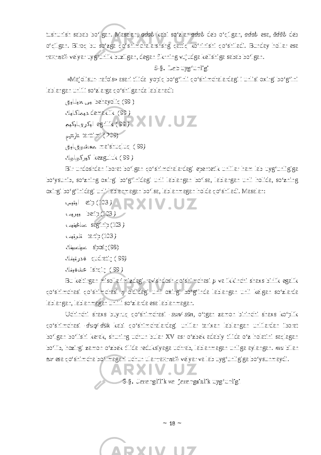 tushunish sabab bo‘lgan. Masalan, odob kabi so‘zlar adab deb o‘qilgan, adab esa , ādāb deb o‘qilgan . Biroq bu so‘zga qo‘shimchalarshshg qattiq ko‘rinishi qo‘shiladi. Bunday hollar esa танглай-velyar uyg‘unlik buzilgan, degan fikrning vujudga kelishiga sabab bo‘lgan. 5-§. Lab uyg‘unligi «Majolisun-nafois» asari tilida yopiq bo‘g‘inli qo‘shimchalardagi i unlisi oxirgi bo‘g‘ini lablangan unlili so‘zlarga qo‘shilganda lablanadi: ﻖﻴﻠﺎﻴﺤ ﻰﺒ behayoliq (99 ) ﻚﻴﻠﻛﺎﻤﻴﺪ demaklik (99 ) ﻢﻴﻛﻴﻠﻯﺭﻛﻴﺍ egrilik ( 99 ) ﻢﻴﺘﺘﺮﺎﺘ tarttim ( 209) ﻖﻴﻠﻖﻮﺸﻌﻤ ma’shuqluq ( 99 ) ﻚﻮﻠﻮﻛﺯﻴﻛ kezguluk ( 99 ) Bir undoshdan iborat bo‘lgan qo‘shimchalardagi epentetik unlilar ham lab uyg‘unligiga bo‘ysunib, so‘zning oxirgi bo‘g‘inidagi unli lablangan bo‘lsa, lablangan unli holida, so‘zning oxirgi bo‘g‘inidagi unli lablanmagan bo‘lsa, lablanmagan holda qo‘shiladi. Masalan: ﭗﻴﺘﻴﺍ etip (103 ) ﺐﻴﺮﻴﺒ berip (103 ) ﺐﻴﻨﻴﻏﺎﺴ sag‘inip (103 ) ﺐﻴﺘﺮﺎﺘ tartip (103 ) ﻚﻨﻴﺴﺎﭙﺴ siposiŋ ( 98 ) ﻚﻨﻴﺘﺭﺪﻘ qudratiŋ ( 99 ) ﻚﻨﻴﻘﺷﻋ ishqiŋ ( 99 ) Bu keltirgan misollarimizdagi ravishdosh qo‘shimchasi p va ikkinchi shaxs birlik egalik qo‘shimchasi qo’shimchasi ŋ oldidagi unli oxirgi bo‘g‘inda lablangan unli kelgan so‘zlarda lablangan, lablanmagan unlili so‘zlarda esa lablanmagan. Uchinchi shaxs buyruq qo‘shimchasi -sun/-sün, o‘tgan zamon birinchi shaxs ko‘plik qo‘shimchasi -duq/-dük kabi qo‘shimchalardagi unlilar tarixan lablangan unlilardan iborat bo‘lgan bo‘lishi kerak, shuning uchun bular XV asr o‘zbek adabiy tilida o‘z holatini saqlagan bo‘lib, hozirgi zamon o‘zbek tilida reduksiyaga uchrab, lablanmagan unliga aylangan. mu bilan tur esa qo‘shimcha bo‘lmagani uchun ular танглай-velyar va lab uyg‘unligiga bo‘ysunmaydi. 6-§. Jaranglilik va jarangsizlik uyg‘unligi ~ 18 ~ 