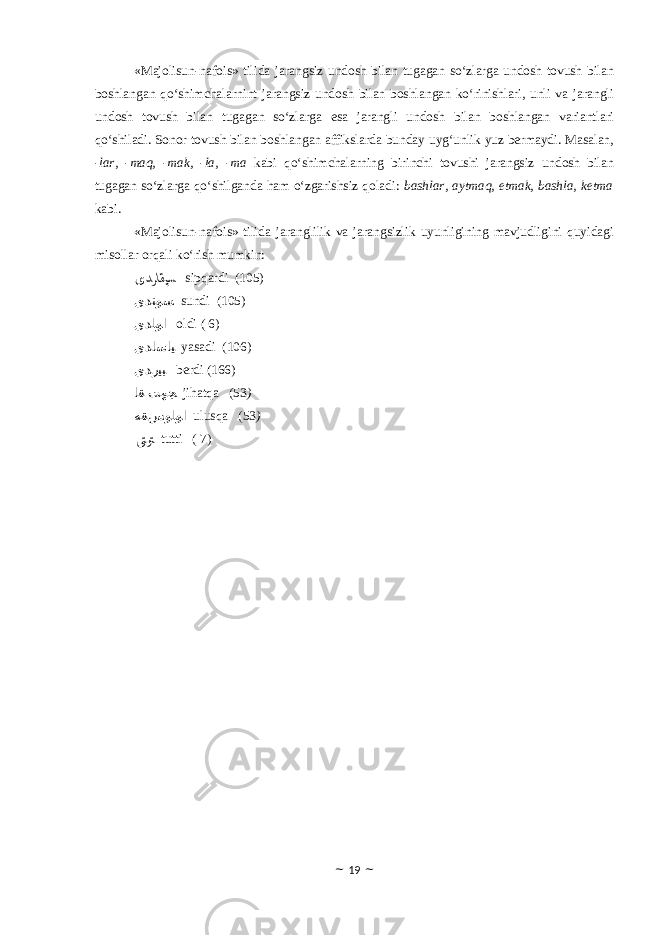 «Majolisun-nafois» tilida jarangsiz undosh bilan tugagan so‘zlarga undosh tovush bilan boshlangan qo‘shimchalarnint jarangsiz undosh bilan boshlangan ko‘rinishlari, unli va jarangli undosh tovush bilan tugagan so‘zlarga esa jarangli undosh bilan boshlangan variantlari qo‘shiladi. Sonor tovush bilan boshlangan affikslarda bunday uyg‘unlik yuz bermaydi. Masalan, -lar, -maq, -mak, -la, -ma kabi qo‘shimchalarning birinchi tovushi jarangsiz undosh bilan tugagan so‘zlarga qo‘shilganda ham o‘zgarishsiz qoladi: bashlar, aytmaq, etmak, bashla, ketma kabi. «Majolisun-nafois» tilida jaranglilik va jarangsizlik uyunligining mavjudligini quyidagi misollar orqali ko‘rish mumkin: ﻯﺪﺮﺎﻘﭙﺴ sipqardi (105) ﻯﺪﻨﻮﺴ sundi (105) ﻯﺪﻠﻮﺍ oldi ( 6) ﻯﺪﺎﺳﺎﻴ yasadi (106) ﻯﺪﺭﻴﺒ berdi (166) ﺎﻘ ﺖﻬﺠ jihatqa (53 ) ﻪﻘﺲﻮﻠﻮﺍ ulusqa (53 ) ﻰﺘﻮﺘ tutti ( 7) ~ 19 ~ 