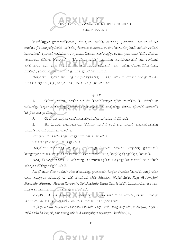 II bоb “Majolisun-nafois”ASARINING MORFOLOGIK XUSUSIYALARI Morfologiya grammatikashshg bir qismi bo‘lib, so‘zning grammatik turkumlari va morfologik kategoriyalarini, so‘zning formalar sistemasi va shu formaning hosil bo‘lish yo‘llari hamda hosil qiluvchi vositalarni o‘rganadi. Demak, morfologiya so‘zni grammatik birlik sifatida tekshiradi. Alisher Navoiyning “Majolisun-nafois” asarining morfologiyasini esa quyidagi yo‘sinlarda talqin qilish mumkin. Bu asar tilidagi so‘zlarni ham, hozirgi o‘zbek tilidagidek, mustaqil, yordamchi va uchinchi guruhlarga bo‘lish mumkin. “Majolisun-nafois” asarining morfologiyasidagi mustaqil so‘z turkumlari hozirgi o‘zbek tilidagi singari ot, sifat, son, olmosh, ravish va fe’lga bo‘linadi. 1-§. Ot 1. Otlarni ma’no jihatdan turlicha klassifikatsiya qilish mumkin. Bu o‘rinda ot turkumiga kirgan so‘zlarning grammatik xususiyatlarini aniqlashga xizmat qiluvchi semantik belgilar asosga olindi. 2. Otlar quyidagi semantik xususiyatlariga ko‘ra tasnif qilinadi: 3. Bir turdagi predmetlardan birining nomini yoki shu turdagi predmetlarshshg umumiy nomini bildirishiga ko‘ra. Kim yoki nima so‘zlariga bo‘lgan munosabatiga ko‘ra. Sanalish yoki sanalmasligiga ko‘ra. “Majolisun-nafois”dagi ot so’z turkumiga kiruvchi so’zlar quyidagi grammatik kategoriyalarni o’z ichiga oladi: a) atoqlilik va turdoshlilik; b) ko’plik; d) egalik; c) kelishik. Atoqlilik va turdoshlilik. Otlarning bir mоrfоlоgik xususiyatga ko’ra atоqli va turdоsh оtlarga bo’lishga to’g’ri keladi. Atоqli оtlar bilan turdоsh оtlar o’rtasidagi grammatik farqlar shundan ibоratki, atоqli оtlar dоim muayyan hоlatdagi оt kabi ishlatiladi ( Mir Maxdum, Hofizi Sa’d, Xoja Abdulvafoyi Xorazmiy, Mavlono Husayn Xorazmiy, XojaAbulvafo Shayx Ozariy kabi), turdosh otlar esa ham muayyan ham mavhum holatlarga ega bo’ladi. Ko’plik . Alisher Navoiyning «Majolisun-nafois» asari tilida ko’plik, asosan, hozirgi zamon o’zbek adabiy tilidagidek -lar qo’shimchasi bilan ifodalanadi. Ittifoqo manzil a lar ning xonaqohi eshikida voqe’ erdi, tong otqonda, andoqkim, o‘yuni atfol da’bi bo‘lur, ul jamoatning atfoli ul xonaqohg‘a o‘ynag‘ali kirdi lar (15). ~ 21 ~ 