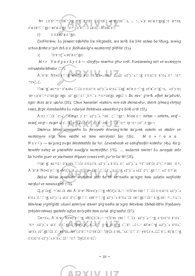 -lar qo’shimchasining qo’llanish doirasi keng bo’lib, u turkiy so’zlargagina emas, o’zlashtirilgan so’zlarga ham qo’shilib keladi. Masalan: a) arab so’zlariga: Dedilarkim: bu jamoat atfolidin biz tilaganda, sen kelib biz bila oshno bo‘ldung, sening uchun fotiha o‘quli deb o‘z fotihalarig‘a musharraf qildilar (15). b) fors-tojik so’zlariga:   M i r     Y o d g o r b y e k — «Sayfiy» taxallus qilur erdi. Xurosonning asil va mutaayyin mirzodalaridindur (17). Alisher Navoiyning «Majolisun-nafois» asari tilida ko’plikning arabcha shakllari ham mavjud . Hozirgi zamon o’zbek tilida arabcha ko’plik shaklidagi so’zlarning ba’zilarigina, ko’proq -ot qo’shimchasiga ega bo’lganlari jamlik mamosiga egadir : Bu nav’ g‘arib sifot i ko‘pdurki, agar desa so‘z uzolur.(36). Chun kamolot i «azharu min ash-shams»dur, sharh qilmoq ehtiyoj emas, faqir Astroboddin bu ruboiyni Pahlavon xizmatlarig‘a bitib erdi (61). Arab tilida ichki fleksiya bilan ko‘plik hosil qilingan. Masalan: sulton – salotin, vasf – avsof, vaqt – avqot kabi. Bu shaklda qo‘llanish asar tilida ham aynan qo‘llangan: Shohrux Mirzo zamonidin bu farxunda davrong‘acha ko‘prak salotin va akobir va muttaayyin elga ham madhi va ham marsiyasi bor (39).   M a v l o n o   N u r i y — ko‘proq avqot Mashhadda bo‘lur. Lavandvash va oshuftasifat kishidur (45). Ko‘p hamida axloq va pisandida avsofg‘a muttasifdur (76). ... muborak ismlari bu avroqda sabt bo‘lurdin guzir va yozilmasa dilpazir ermas erdi, jur’at bo‘ldi (16). Hozirgi zamon o’zbek tilida arabcha ko’plik shakllari ko’plik ma’nosida o’qilmasa ham, Alisher Navoiyning «Majolisun-nafois» asari tilida ularning ko’plik kabi o’qilganini ko’ramiz: Bobur Mirzo zamonida muazzam sadr bo‘ldi va andin so‘ngra ham salotin majlisida maqbul va maxsus erdi (23). Quyidagi misolda esa Alisher Navoiyning «Majolisun-nafois» asari tilida arabcha ko’plik shakllarining ko’plik kabi o’qilganini kesimning ko’plik shaklida berilganidan anglash mumkin: Mavlono yigitligida ulumi zohiriyni takmil qilg‘ondin so‘ngra Mavlono Shihobiddin Xiyoboniy (alayhirrahma) qoshida sufiya tariyqida ham suluk qilg‘ondur (32). Demak, Alisher Navoiyning «Majolisun-nafois» asari tilida ko’plikning arabcha shakli ham ko’plik kabi o’qilgan. Navoiy uslubni rang-barang qilish uchun so’zning ko’plik shakli kerak bo’lganda bir yerda -lar qo’shimchasidan foydalansa, ikkinchi bir yerda xuddi shu so’zning arabcha ko’plik shaklidan ham foydalanadi: ~ 22 ~ 