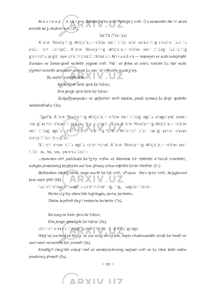 M a v l o n o       A t o i y — Balxda bo‘lur erdi.Turkigo‘y erdi. O‘z zamonida she’ri atrok orasida ko‘p shuhrat tutti (32). Ikkilik (Tasniya) Alisher Navoiyning «Majolisun-nafois» asari tilida ba’zi so’zlarning arabcha i k k i l i k shakli ham uchraydi. Alisher Navoiyning «Majolisun-nafois» asari tilidagi ikkilikning grammatik belgisi - ayn qo’shimchasidir. Masalan: M i r z o b e k — insoniyat va xush axloqliqda Xuroson va Samarqand mulkida yagona erdi. Tab’ va fahm va otaru tutarda bu ikki mulk yigitlari orasida saromadi zamona bu nav’ ta’riflardin mustag‘niy.             Bu matla’ aningdurkim: Ko‘zung ne balo qaro bo‘lubtur, Kim jonga qaro balo bo‘lubtur.                           Zulqofiyatayndur va qofiyalari tardi akskim, javob aytmoq bu faqir qoshida maholatdindur (35). Egalik . Alisher Navoiyning «Majolisun-nafois» asari tilidagi egalik kategoriyasi asosan hozirgi zamon o’zbek tilidagidan farq qilmaydi. Biroq Alisher Navoiyning «Majolisun-nafois» asari tilidagi egalik qo’shimchalari o’zining fonetik variantlari bilan hozirgi zamon o’zbek adabiy tilidan farq qiladi. Birinchi shaxs birlik egalik qo’shimchasi Alisher Navoiyning «Majolisun-nafois» asari tilida -m, -im, -um, -ym shaklidadir: ... taxminan olti yoshimda bo‘lg‘ay erdim va Mavlono bir rahbada o‘lturub ermishlar, tushgan jamoatning kayfiyatin ma’lum qilmoq uchun atfoldin birini tiladilar (17) Badaxshon shohig‘akim, anga murid bo‘lub erdi, «Fusus» dars aytur erdi, ko‘pglumni base sayd qildi (18). Ikkinchi shaxs birlik egalik qo’shimchasi -ng, -ing, -ung dan iborat: Necha yig‘lay sham’dek hajringda, yorim, kechalar, Ohkim kuydirdi dog‘i intizorim kechalar (25) .       Ko‘zung ne balo qaro bo‘lubtur, Kim jonga qaro balo bo‘lubtur (35) . Uchinchi shaxs birlik egalik qo’shimchasi - i , - si shakliga ega: Hayf va yuz hayf va darig‘ va yuz ming darig‘kim, hayot chashmasidin serob bo‘lmadi va umri naxli mevasidin bar yemadi (35). Rindlig‘i chog‘ida visoqi rind va xarobotiylarning majmai erdi va bu ishni kishi andin yaxshiroq qilmadi (35). ~ 23 ~ 