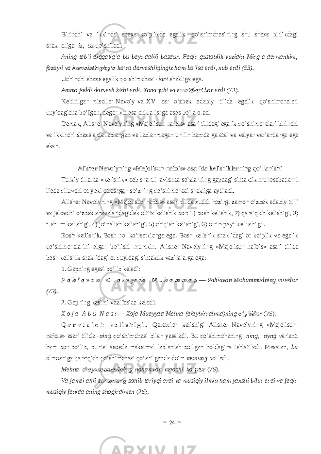 Birinchi va ikkinchi shaxs ko’plikda egalik qo’shimchasining shu shaxs birlikdagi shakllariga -iz, -uz qo’shiladi: Aning tab’i diqqatig‘a bu bayt dalili basdur. Faqir gustohlik yuzidin Mirg‘a dermenkim, fazoyil va kamolotingizg‘a ko‘ra darveshligingiz ham bo‘lsa erdi, xub erdi (63). Uchinchi shaxs egalik qo’shimchasi -lari shakliga ega. Ammo jaddi darvesh kishi erdi. Xonaqohi va muridlari bor erdi (73). Keltirilgan misollar Navoiy va XV asr o’zbek adabiy tilida egalik qo’shimchalari quyidagicha bo’Igan, degan xulosa chiqarishga asos bo’la oladi Demak, Alisher Navoiyning «Majolisun-nafois» asari tilidagi egalik qo’shimchalari birinchi va ikkinchi shaxslarda lablangan va lablanmagan unliln hamda galatal va velyar variantlarga eg a ekan. Alisher Navoiyning «Majolisun-nafois» asarida kelishiklarning qo’llanishi Turkiy tillarda «kelishik» deb shartli ravishda so’zlarning gapdagi sintaktik munosabatlarni ifoda qiluvchi ot yoki otlashgan so’zning qo’shimchaai shakliga aytiladi. Alisher Navoiyning «Majolisun-nafois» asari tilida xuddi hozirgi zamon o’zbek adabiy t i l i va jelovchi o’zbek shevalaridagidek oltita kelishik bor: 1) bosh kelishik, 2) qaraiqich kelishigi, 3) tushum kelishigi, 4) jo’nalish kelishigi, 5) chiqish kelishigi, 6) o’rin-payt k e l i s h i g i . Bosh k e 1ishik. Bosh nol ko’rsatkichga ega. Bosh kelishik shaklidagi ot ko’plik va egalik qo’shimchalarini olgan bo’lishi mumkin. Alisher Navoiyning «Majolisun-nafois» asari tilida bosh kelishik shaklidagi ot quyidagi sintaktik vazifalarga ega: 1. Gapning egasi bo’lib keladi: P a h l a v o n     D     a r v ye sh     M u h a m m a d — Pahlavon Muhammadning inisidur (73). 2 . Gapning kesimi vazifasida keladi: X o j a   A b u   N a s r — Xoja Muayyad Mehna (alayhirrahma)ning o‘g‘lidur (75). Q a r a t q i c h k e l i s h i g i . Qaratqich kelishigi Alisher Navoiyning «Majolisun- nafois» asari tilida -ni ng qo’shimchasi bilan yasaladi. Bu qo’shimchaning -n ing , -ny ng varianti ham bor bo’lib, bunisi asosda maksimal lablanish bo’lgan holdagina ishlatiladi. Masaian, bu olmoshiga qaratqich qo’shimchasi qo’shilganda doim munung bo’ladi. Mehna shayxzodalarining nohamvor maoshi ko‘ptur (75). Va jamei ahli turuqnung sohib tariyqi erdi va musiqiy ilmin ham yaxshi bilur erdi va faqir musiqiy fanida aning shogirdimen (25). ~ 24 ~ 