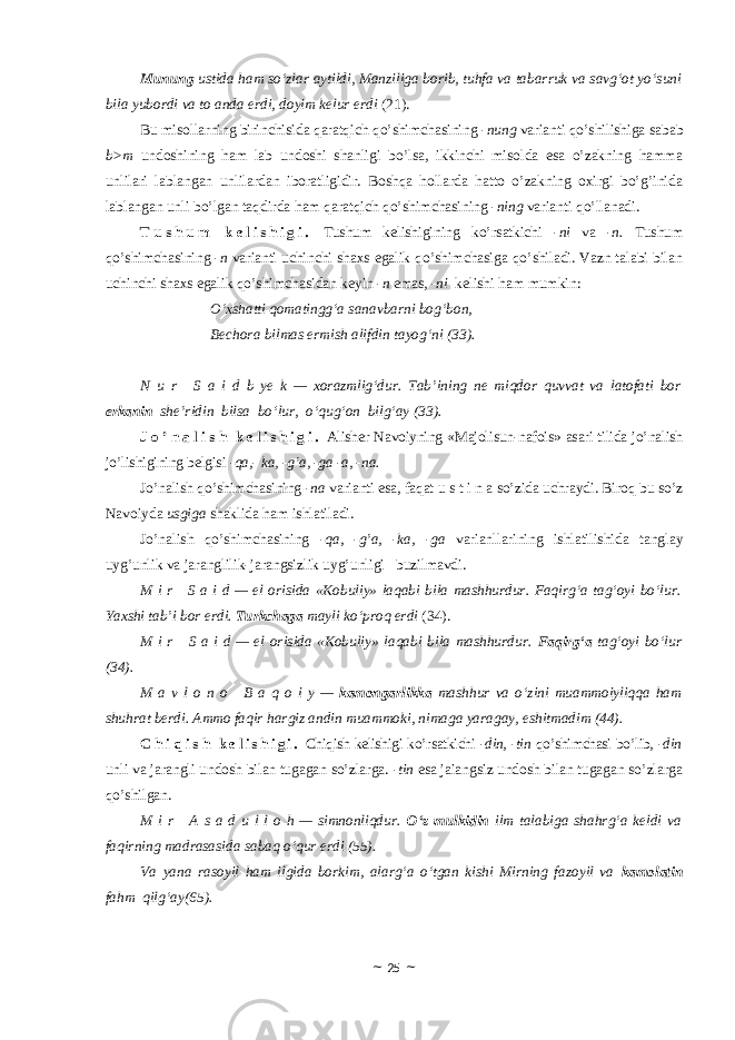 Mun un g ustida ham so‘zlar aytildi, Manziliga borib, tuhfa va tabarruk va savg‘ot yo‘suni bila yubordi va to anda erdi, doyim kelur erdi (21). Bu misollarning birinchisida qaratqich qo’shimchasining -nung varianti qo’shilishiga sabab b>m undoshining ham lab undoshi shanligi bo’lsa, ikkinchi misolda esa o’zakning hamma unlilari lablangan unlilardan iboratligidir. Boshqa hollarda hatto o’zakning oxirgi bo’g’inida lablangan unli bo’lgan taqdirda ham qaratqich qo’shimchasining -ning varianti qo’llanadi . T u s h u m k e l i s h i g i . Tushum kelishigining ko’rsatkichi -ni va -n. Tushum qo’shimchasining -n varianti uchinchi shaxs egalik qo’shimchasiga qo’shiladi. Vazn talabi bilan uchinchi shaxs egalik qo’shimchasidan keyin -n emas, -ni kelishi ham mumkin: O‘xshatti qomatingg‘a sanavbarni bog‘bon, Bechora bilmas ermish alifdin tayog‘ni (33). N u r     S a i d b ye k — xorazmlig‘dur. Tab’ining ne miqdor quvvat va latofati bor erkanin she’ridin bilsa bo‘lur, o‘qug‘on bilg‘ay (33) . J o ’ n a l i s h k e l i s h i g i . Alisher Navoiyning «Majolisun-nafois» asari tilida jo’nalish j o’ lishigining belgisi -qa,- ka, - g ’a, -ga - a, -na. Jo’nalish qo’shimchasining -na varianti esa, faqat u s t i n a so’zida uchraydi. Biroq bu so’z Navoiyda usgiga shaklida ham ishlatiladi. Jo’nalish qo’shimchasining -qa, -g’a, -ka, -ga varianllarining ishlatilishida tanglay uyg’unlik va jaranglilik-jarangsizlik uyg’unligi buzilmavdi. M i r     S a i d — el orisida «Kobuliy» laqabi bila mashhurdur. Faqirg‘a tag‘oyi bo‘lur. Yaxshi tab’i bor erdi. Turkchaga mayli ko‘proq erdi (34). M i r     S a i d — el orisida «Kobuliy» laqabi bila mashhurdur. Faqirg‘a tag‘oyi bo‘lur (34). M a v l o n o     B a q o i y — kamongarlikka mashhur va o‘zini muammoiyliqqa ham shuhrat berdi. Ammo faqir hargiz andin muammoki, nimaga yaragay, eshitmadim (44). C h i q i s h k e l i s h i g i . Chiqish kelishigi ko’rsatkichi -din, -tin qo’shimchasi bo’lib, -din unli va jarangli undosh bilan tugagan so’zlarga. -tin esa jaiangsiz undosh bilan tugagan so’zlarga qo’shilgan. M i r     A s a d u l l o h — simnonliqdur. O‘z mulkidin ilm talabiga shahrg‘a keldi va faqirning madrasasida sabaq o‘qur erdi (55). Va yana rasoyil ham ilgida borkim, alarg‘a o‘tgan kishi Mirning fazoyil va kamolatin fahm qilg‘ay (65). ~ 25 ~ 