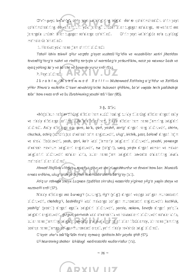 O’rin-payt kelishigi. o’rin-payt kelishigining bdgisi -da/-ta qo’shimchasidir. o’rin-payt qo’shimchasining -da varianti unli yoki jarangli undosh bilan tugagan so’zlarga, -ta varianti esa jarangsiz undosh bilan tugagan so’zlarga qo’shiladi. O’rin-payt kelishigida so’z quyidagi ma’nolarda ishlatiladi: 1. Harakat yoki narsa-jism o’rnini bildiradi: Tahsil ishin takmil qilur vaqtda g‘oyat xushtab’lig‘idin va musohiblar xotiri jihatidan lavandlig‘larg‘a tushti va rindliq tariyqin ul martabag‘a yetkurdikim, mast yo maxmur bosh va oyoq yalang ko‘y va ko‘cha va bozorda yurur erdi (65). 2. Payt bildiradi: I b r o h i m     M u h a m m a d     X a l i l — Muhammad Xalilning o‘g‘lidur va Xalilbek yillar Nimro‘z mulkidin G‘azni navohisig‘acha hukumat qildikim, ba’zi vaqtda hech podshohqa tobe’ ham emas erdi va bu Ibrohimning yaxshi tab’i bor (80). 2-§. Sifat «Majolisun-nafois» tilidagi sifatlar ham xuddi hоzirgi turkiy tillardagi sifatlar singari asliy va nisbiy sifatlarga bo’linadi. Asliy sifatlar ham, nisbiy sifatlar ham narsa-jismning belgisini bildiradi. Asliy sifatlarga o q , qora , ko’k, qizil, yashil, sarig’ singari rang bildiruvchi, shirin, chuchuk, achiq (achchiq)qa o’xshash ta’m anglatuvchi, ulug’, kichik, past, baland singari hajm va shakl ifоdalоvchi, yosh, qari, ko’r kabi jismоniy belgilarni bildiruvchi, yaxshi, yomonga o’xshash mavhum belgilarni anglatuvchi, tuz (to’g’ri), uzoq, yaqin singari zamоn va makоn belgilarini bildiruvchi so’zlar kirib, bular narsa-jism belgisini bevоsita o’zlarining leksik ma’nоlari bilan bildiradi. Ahmad Hojibek «Vafoiy» taxallus qilur va she’ri mashhurdur va devoni ham bor. Munosib ermas erdikim, ulug‘ kishiga bejihat taxallusda sherik bo‘lg‘ay (51). Atiq ur-rahmon Shayx Luqmon (quddisa sirruhu) mazorida yigirma yilg‘a yaqin shayx va mutavalli erdi (62). Nisbiy sifatlarga esa burnog’i (burungi), ilg’i (yilgi) singari vaqtga bo’lgan munоsabatni bildiruvchi, chоhdag’i, boshidag’i kabi makоnga bo’lgan munоsabatni anglatuvchi: kuchluk, yoshlig’ (yoshli) singari egalik belgisini bildiruvchi, yоrsiz, nоkоm, bevafо singari yo’qlik belgisini anglatuvchi, gulgun, parivash kabi o’xshashlik va hоkazоlarni bildiruvchi so’zlar kirib, bular narsa-jismning belgisini bevоsita o’z leksik ma’nоlari bilan ifоdalamay, bir narsa-jismning bоshqa narsa-jismga bo’lgan munоsabati оrqali, ya’ni nisbiy ravishda belgi bildiradi. G‘oyat sho‘x tab’lig‘idin tirziq aytmoq qoidasin Mir paydo qildi (62). Ul hazratning shahar ichidagi madrasasida mudarrisdur (75). ~ 26 ~ 