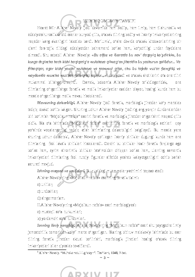 ISHNING UMUMIY TAVSIFI Hazrat Mir Alisher Navoiy ijodi davomida ham badiiy, ham ilmiy, ham tilshunoslik va adabiyotshunoslikka oid asarlar bunyod qilib, o‘zbek tilining badiiy va lisoniy imkoniyatlarining naqadar keng ekanligini isbotlab berdi. Ma’lumki, o‘sha davrda o‘zbek kitobxonlarining bir qismi fors-tojik tilidagi adabiyotdan bahramand bo‘lsa ham, ko‘pchiligi undan foydalana olmasdi. Shu sababli Alisher Navoiy: «Bu alfoz va iboratda bu nav’ daqoyiq ko‘pdirkim, bu kunga degincha hech kishi haqiqatig’a mulohaza qilmag‘an jihatidin bu yashurun qolibdur... Va filhaqiqat, agar kishi yaxshi mulohaza va taammul qilsa, chu bu lafzda vus’at (kenglik) va maydonida muncha mus’hat (ochiqlik) topilur...» 1 deb yozdi va o‘zbek shoirlarini o‘z ona tilini mukammal bilishga chaqirdi. Demak, bobomiz Alisher Navoiy ta’kidlaganidek, ona tilimizning o‘rganilishga fonetik va molik imkoniyatlar azaldan bisyor, hozirgi kunda ham bu masala o‘rganilishga molik mavzu hisoblanadi. Mavzuning dolzarbligi. Alisher Navoiy ijodi fonetik, morfologik jihatdan ko‘p martalab tadqiq obekti bo‘lib kelgan. Shuning uchun Alisher Navoiy ijodinig eng yorqin durdonalaridan biri bo‘lmish “Majolisun-nafois” asarini fonetik va morfologik jihatdan o‘rganishni maqsad qilib oldik. Biz o‘z ishimizda “Majolisun-nafois” asarinining fonetik va morfologik sathlari qay yo‘sinda voqelanganligi tadqiq etish ishimizning dolzarbligini belgilaydi. Bu masala yana shuning uchun dolzarbki, Alisher Navoiy qo’llagan lisoniy birliklar dugungi kunda ham ona tilimizning faol leksik birliklari hisoblanadi. Garchi bu birliklar hozir fonetik farqlarga ega bo’lsa ham, ayrim sinonimik birliklar iste’moldan chiqqan bo’lsa ham, ularning semantik imkoniyatlari tilimizning faol nutqiy figuralar sifatida yashab kelayotganligini ochib berish zarurati mavjud. Ishning mаqsаd vа vаzifаlаri. Bu quyidаgi muаmmоlаr yеchimini tаqоzо etаdi: Alisher Navoiyning «Majolisun-nafois» asarining fonetik tizimi: a) unlilar; c) undoshlar; d) singarmonizm. II.Alisher Navoiyning «Majolisun-nafois» asari morfologiyasi: a) mustaqil so‘z turkumlari; b) yordamchi so‘z turkumlari. Isnning ilmiy yangiligi. Alisher Navoiyning “Majolisun-nafois” asari shu paytgacha ilmiy jamoatchilik tomonidan ko’p marta o‘rganilgan. Bizning bitiruv malakaviy ishimizda bu asar tilining fonetik jihatdan aktual bo‘linishi, morfologik jihatlari hozirgi o‘zbek tilining imkoniyatlari bilan qiyoslab tavsiflandi. 1 Alisher Navoiy. “Muhokamatul-lug‘atayn”. Toshkent, 1948, 7-bet. ~ 3 ~ 