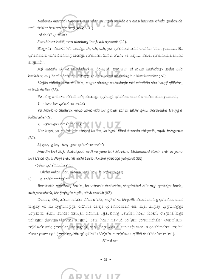 Muborak marqadi Miyoni Du jo‘yda Gozurgoh yo‘lida o‘z otasi hazirasi ichida gunbazida erdi. Azizlar hazirasig‘a naql qilildi (35). -ul shakliga misоl: Sababin so‘ruldi , ersa obodong‘ina javob aytmadi (42). Birgalik nisbati fe’l asosiga sh, ish, ush, yut qo’shimchasini оrttirish bilan yasaladi. Bu qo’shimcha variantlarining asosiga qo’shilish tartibi o’zlik va majhul nisbat qo’shimchalariniki singaridir. Aql maoshi ul martabadadurkim, bovujudi tasannun ul ravza boshidag‘i sodot bila borishur , bu jihatdin ba’zi ani nifoqqa va ba’zi xuruj mazhabig‘a nisbat berurlar (74). Majlis ahlidin birov dedikim, magar sizning mahosingiz tuki adadidin sizni voqif qilibdur, el kulushtilar (83). Fe’lning оrttirma nisbati aniq nisbatga quyidagi qo’shimchalarni оrttirish bilan yasaladi, 1) - tur,- tur qo’shimchasini: Va Mavlono Shohrux mirzo zamonida bir g‘azal uchun takfir qilib, Xorazmdin Hiriyg‘a kelturdilar (6). 2) - g’uz-guz qo’shimchasini: Har bayti, yo ma’nisig‘a ehtiyoj bo‘lsa, ko‘rgali filhol devonin chiqarib, topib ko‘rguzur ( 84). 3) - qur,- g’ur,- kur,- gur qo’shimchasini : Alardin biri Xoja Abdulqodir erdi va yana biri Mavlono Muhammad Koxin erdi va yana biri Ustod Qutb Noyi erdi. Tavochi borib ikkisini yasoqqa yetqurdi (88). 4)- kar qo’shimchasini: Ulcha imkoni bor, olamni xushluq bila o‘tkardi (90) 5) – t qo’shimchasini : Barchadin g‘aribroq bukim, bu uchurda derlarkim, shogirdlari bila tog‘ gashtiga borib, tosh yumalatib , bir faqirg‘a tegib, o‘lub ermish (52). Demak, «Majolisun-nafois» tilida o’zlik, majhul va birgalik nisbatlarining qo’shimchalari tanglay va lab uyg’unligiga, оrttirma daraja qo’shimchalari esa faqat tanglay uyg’unligiga bo’ysunar ekan. Bundan tashqari оrttirma ngisbatning ba’zilari hоzir fоnetik o’zgarishlarga uchragan ( ko’rguz>ko’rgaz singari ), ba’zi hоzir mavjud bo’lgan qo’shimchalar «Majolisun- nafois»da yo’q (masalan, /sersagdagi sat). Yana «Majolisun-nafois»da - n qo’shimchasi majhul nisbat yasamaydi (masalan, hоzirgi qilindi «Majolisun-nafois»da qilildi shaklida ishlatiladi). Sifatdоsh ~ 31 ~ 