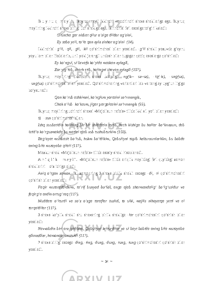 B u y r u q m a y l i . Buyruq mayli ikkinchi va uchinchi shaxs shakllariga ega. Buyruq maylining ikkinchi shaxs birligi uch shaklga ega. Birinchisi fe’l asosiga to’g’ri keladi: G‘uncha gar nisbat qilur o‘ziga dildor og‘zini, Ey sabo yeli, to‘la qon ayla zinhor og‘zini (14). Ikkinchisi - g’il, -qil, -gil, -kil qo’shimchasi bilan yasaladi. - g’il shakli yozuvda g’aynu yoyu lоm bilan ifоdalanib, unli yoki jarangli undоsh bilan tugagan qattiq asoslarga qo’shiladi: Ey ko‘ngul, ul bevafo ko‘yida maskan aylagil , Zor yig‘lab, sharh etib, holingni shevan aylagil (102). Buyruq maylining ikkinchi shaxs ko’pligi - ng(iz – uz – uz), -iq(-iz), -ung(uz), -ung(uz) qo’shimchasi bilan yasaladi. Qo’shimchaning variantlari lab va tanglay uyg’un ligiga bo’ysunadi: Qon ko‘rub ashkimni, ko‘nglum yorasini so‘rmangiz , Chok o‘lub   ko‘ksum, jigar pargolasini so‘rmangiz (9). Buyruq maylining uchinchi shaxsi «Majolisun-nafois» tilida ikki xil yo’l bilan yasaladi: 1) - sun qo’shimchasi bilan. Ishq suubatidin holining bir-bir shiddatin aytib, hech kishiga bu hollar bo‘lmasun , deb istid’o ko‘rguzmakda bu matlai ajab xub tushubturkim (103). Bag‘oyat munbasit bo‘lub, hukm bo‘ldikim, Qabuliyni topib keltursunlarkim , bu bobda aning bila mutoyaba qilali (112). Mazkur shakl «Majolisun-nafois» tilida asоsiy shakl hisоblanadi. A n i q l i k m a y l i . «Majolisun-nafois» tilida aniqlik maylidagi fe’l quyidagi zamоn shakllarini o’z ichiga оladi: Aniq o’tgan zamоn. Bu zamоnning 3-shaxs birlik shakli asosga - di, -ti qo’shimchasini qo’shish bilan yasaladi: Faqir mutaraddidkim, ta’rif bunyod bo‘ldi , anga ajab sharmandalig‘ bo‘lg‘usidur va faqirg‘a andin ortug‘roq (112). Muddate o‘lturdi va so‘z o‘zga taraflar tushti , to ulki, majlis nihoyatqa yetti va el tarqaldilar (112). 3-shaxs ko’plik shakli shu shaxsning birlik shakliga - lar qo’shimchasini qo’shish bilan yasaladi: Navvobdin biri arz qildikim, Qabuliyni kelturdilar va ul bayt bobida aning bila mutoyaba qilmadilar , hamonoki unutuldi (112). 2-shaxs birligi asosga - ding, -ting, -dung, -dung, -tung, -tung qo’shimchasini qo’shish bilan yasaladi. ~ 34 ~ 