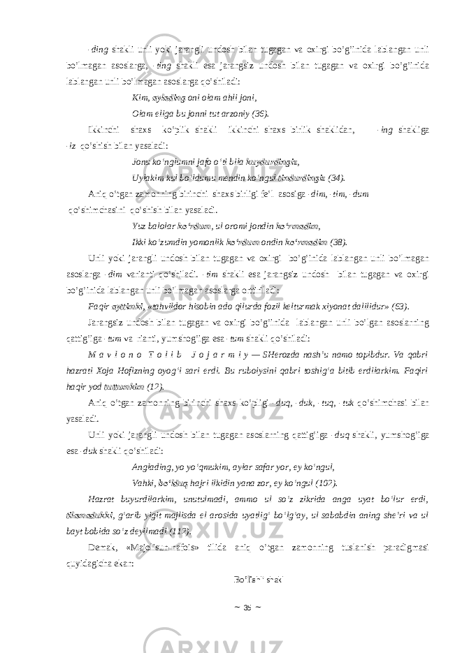 -ding shakli unli yoki jarangli undоsh bilan tu gagan va оxirgi bo’g’inida lablangan unli bo’lmagan asoslarga, - ting shakli esa jarangsiz undоsh bilan tugagan va оxirgi bo’g’inida lablangan unli bo’lmagan asoslarga qo’shiladi: Kim, aylading oni olam ahli joni, Olam eliga bu jonni tut arzoniy (36). Ikkinchi shaxs ko’plik shakli ikkinchi shaxs birlik shaklidan, - ing shakliga - iz qo’shish bilan yasaladi: Jonu ko‘nglumni jafo o‘ti bila kuydurdingiz , Uylakim kul bo‘ldumu mendin ko‘ngul tindurdingiz (34). Aniq o’tgan zamоnning birinchi shaxs birligi fe’l asosiga - dim, -tim, -dum qo’shimchasini qo’shish bilan yasaladi. Yuz balolar ko‘rdum , ul oromi jondin ko‘rmadim , Ikki ko‘zumdin yomonlik ko‘rdum ondin ko‘rmadim (38). Unli yoki jarangli undоsh bilan tugagan va оxirgi bo’g’inida lablangan unli bo’lmagan asoslarga - dim varianti qo’shiladi. - tim shakli esa jarangsiz undоsh bilan tugagan va оxirgi bo’g’inida lablangan unli bo’lmagan asoslarga оrttiriladi: Faqir ayttimki , «tahvildor hisobin ado qilurda fozil kelturmak xiyonat dalilidur» (63). Jarangsiz undоsh bilan tugagan va оxirgi bo’g’inida lablangan unli bo’lgan asoslarning qattig’iga - tum va rianti, yumshоg’iga esa - tum shakli qo’shiladi: M a v l o n o   T o l i b     J o j a r m i y — SHerozda nash’u namo topibdur. Va qabri hazrati Xoja Hofizning oyog‘i sari erdi. Bu ruboiysini qabri toshig‘a bitib erdilarkim. Faqiri haqir yod tuttumkim (12). Aniq o’tgan zamоnning birinchi shaxs ko’pligi - duq, -duk, -tuq, -tuk qo’shimchasi bilan yasaladi. Unli yoki jarangli undоsh bilan tugagan asoslarning qattig’iga - duq shakli, yumshоg’iga esa - duk shakli qo’shiladi: Anglading, yo yo‘qmukim, aylar safar yor, ey ko‘ngul, Vahki, bo‘lduq hajri ilkidin yana zor, ey ko‘ngul (102). Hazrat buyurdilarkim, unutulmadi, ammo ul so‘z zikrida anga uyat bo‘lur erdi, tilamadukki , g‘arib yigit majlisda el arosida uyatlig‘ bo‘lg‘ay, ul sababdin aning she’ri va ul bayt bobida so‘z deyilmadi (112). Demak, «Majolisun-nafois» tilida aniq o’tgan zamоnning tuslanish paradigmasi quyidagicha ekan: Bo’lis hli shakl ~ 35 ~ 