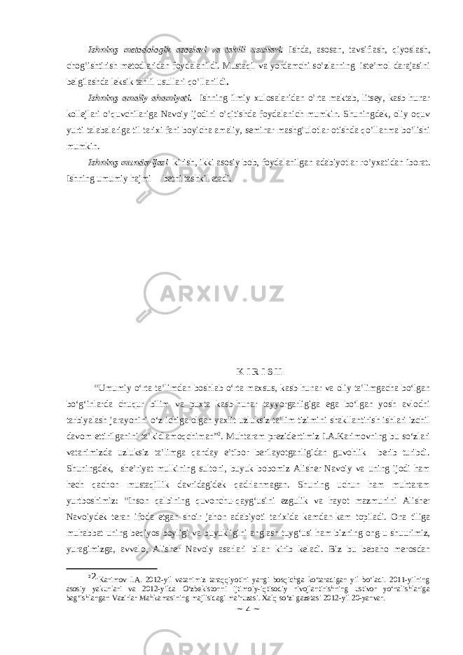 Ishning mеtоdоlоgik аsоslаri vа tаhlil usullаri. Ishdа, аsоsаn, tаvsiflаsh, qiyoslаsh, chоg’ishtirish mеtоdlаridаn fоydаlаnildi. Mustaqil va yordаmchi so’zlаrning istе’mоl dаrаjаsini bеlgilаshdа lеksik tаhlil usullаri qo’llаnildi . Ishning аmаliy аhаmiyati. Ishning ilmiy xulosalaridan o’rta maktab, litsey, kasb-hunar kollejlari o’quvchilariga Navoiy ijodini o’qitishda foydalanich mumkin. Shuningdek, oliy oquv yurti talabalariga til tarixi fani boyicha amaliy, seminar mashg’ulotlar otishda qo’llаnmа bo’lishi mumkin. Ishning mundаrijаsi kirish, ikki аsоsiy bоb, fоydаlаnilgаn аdаbiyotlаr ro’yхаtidаn ibоrаt. Ishning umumiy hаjmi bеtni tаshkil etаdi. K I R I S H “Umumiy o‘rta ta’limdan boshlab o‘rta maxsus, kasb-hunar va oliy ta’limgacha bo‘lgan bo‘g‘inlarda chuqur bilim va puxta kasb-hunar tayyorgarligiga ega bo‘lgan yosh avlodni tarbiyalash jarayonini o‘z ichiga olgan yaxlit uzluksiz ta’lim tizimini shakllantirish ishlari izchil davom ettirilganini ta’kidlamoqchiman” 2 . Muhtaram prezidentimiz I.A.Karimovning bu so‘zlari vatanimizda uzluksiz ta’limga qanday e’tibor berilayotganligidan guvohlik berib turibdi. Shuningdek, she’riyat mulkining sultoni, buyuk bobomiz Alisher Navoiy va uning ijodi ham hech qachon mustaqillik davridagidek qadrlanmagan. Shuning uchun ham muhtaram yurtboshimiz: “Inson qalbining quvonchu-qayg‘usini ezgulik va hayot mazmunini Alisher Navoiydek teran ifoda etgan shoir jahon adabiyoti tarixida kamdan-kam topiladi. Ona tiliga muhabbat uning beqiyos boyligi va buyukligini anglash tuyg‘usi ham bizning ong-u shuurimiz, yuragimizga, avvalo, Alisher Navoiy asarlari bilan kirib keladi. Biz bu bebaho merosdan 2 2. Karimov I.A. 2012-yil vatanimiz taraqqiyotini yangi bosqichga ko‘taradigan yil bo‘ladi. 2011-yilning asosiy yakunlari va 2012-yilda O‘zbekistonni ijtimoiy-iqtisodiy rivojlantirishning ustivor yo‘nalishlariga bag‘ishlangan Vazirlar Mahkamasining majlisidagi ma’ruzasi. Xalq so‘zi gazetasi 2012-yil 20-yanvar. ~ 4 ~ 