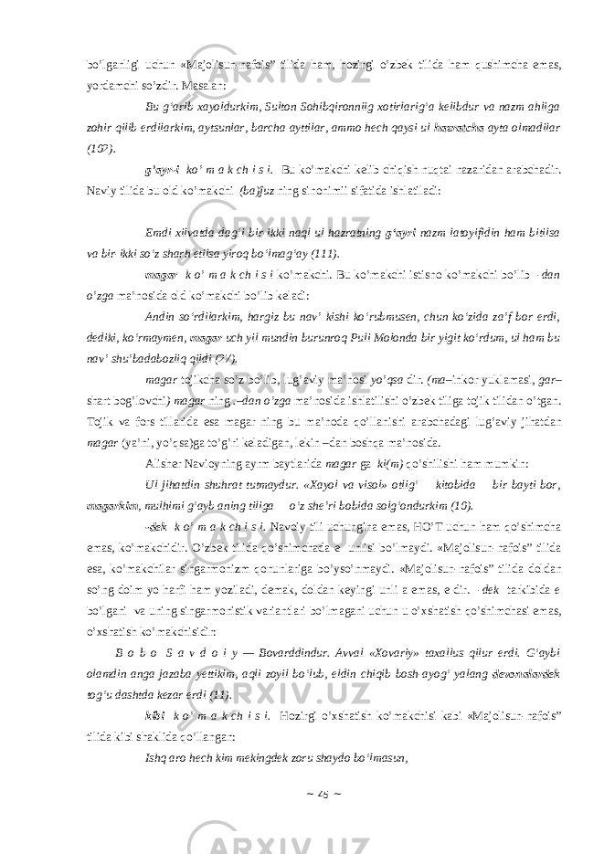 bo’lg а nligi uchun «Majolisun-nafois” tilidа h а m, h о zirgi o’zb е k tilid а h а m qushimch а em а s, yord а mchi so’zdir. M а s а l а n: Bu g‘arib xayoldurkim, Sulton Sohibqironniig xotirlarig‘a kelibdur va nazm ahliga zohir qilib erdilarkim, aytsunlar, barcha ayttilar, ammo hech qaysi ul hazratcha ayta olmadilar (102). g’ а yr-i ko’ m а k ch i s i. Bu ko’m а kchi k е lib chiqish nuqt а i n а z а rid а n а r а bch а dir. N а viy tilid а bu о ld ko’m а kchi (b а )ĵuz ning sin о nimii sif а tid а ishl а til а di: Emdi xilvatda dag‘i bir-ikki naql ul hazratning g‘ayri nazm latoyifidin ham bitilsa va bir-ikki so‘z sharh etilsa yiroq bo‘lmag‘ay (111). m а g а r k o’ m а k ch i s i ko’m а kchi. Bu ko’m а kchi istisn о ko’m а kchi bo’lib -d а n o’zg а m а ’n о sid а о ld ko’m а kchi bo’lib k е l а di: Andin so‘rdilarkim, hargiz bu nav’ kishi ko‘rubmusen, chun ko‘zida za’f bor erdi, dediki, ko‘rmaymen, magar uch yil mundin burunroq Puli Molonda bir yigit ko‘rdum, ul ham bu nav’ shu’badabozliq qildi (27). m а g а r t о jikch а so’z bo’lib, lug’ а viy m а ’n о si yo’qs а dir. (m а –ink о r yukl а m а si, g а r – sh а rt b о g’l о vchi ) m а g а r ning .–d а n o’zg а m а ’n о sid а ishl а tilishi o’zb е k tilig а t о jik tilid а n o’tg а n. T о jik v а f о rs till а rid а es а m а g а r ning bu m а ’n о d а qo’ll а nishi а r а bch а d а gi lug’ а viy jih а td а n m а g а r (ya’ni, yo’qs а )g а to’g’ri k е l а dig а n, l е kin –d а n b о shq а m а ’n о sid а . А lish е r N а vi о yning а yrm b а ytl а rid а m а g а r g а ki(m) qo’shilishi h а m mumkin: Ul jihatdin shuhrat tutmaydur. «Xayol va visol» otlig‘       kitobida       bir bayti bor, magarkim , mulhimi g‘ayb aning tiliga       o‘z she’ri bobida solg‘ondurkim (10). - dek k o’ m а k ch i s i. N а v о iy tili uchungin а em а s, HO’T uchun h а m qo’shimch а em а s, ko’m а kchidir. O’zb е k tilid а qo’shimch а d а e unlisi bo’lm а ydi. «Majolisun-nafois” tilidа es а , ko’m а kchil а r sing а rm о nizm q о nunl а rig а bo’yso’nm а ydi. «Majolisun-nafois” tilidа d о ld а n so’ng d о im yo h а rfi h а m yozil а di, d е m а k, d о ld а n k е yingi unli а em а s, e dir. - dek t а rkibid а e bo’lg а ni v а uning sing а rm о nistik v а ri а ntl а ri bo’lm а g а ni uchun u o’ х sh а tish qo’shimch а si em а s, o’ х sh а tish ko’m а kchisidir: B o b o   S a v d o i y — Bovarddindur. Avval «Xovariy» taxallus qilur erdi. G‘aybi olamdin anga jazaba yettikim, aqli zoyil bo‘lub, eldin chiqib bosh-ayog‘ yalang devonalardek tog‘u dashtda kezar erdi (11). kibi k o’ m а k ch i s i. H о zirgi o’ х sh а tish ko’m а kchisi k а bi «Majolisun-nafois” tilidа kibi sh а klid а qo’ll а ng а n: Ishq aro hech kim mekingdek zoru shaydo bo‘lmasun, ~ 45 ~ 