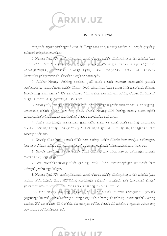 UMUMIY ХULОSА Yuqorida bayon qshshngan fikr va dalillarga asoslanib, Navoiy asarlari tili haqida quyidagi xulosani chiqarish mumkin: 1. Navoiy ijodi XV asrning ikkinchi yarmi o’zbek adabiy tilining rivojlanish tarixida juda muhim o’rin tutadi. O’zbek adabiy tilining o’ziga xos fonetik va grammatik xususiyatlari (unlilar konvergentsiyasi,, undoshlar divergentsiyasi, ba&#39;zi morfologik shakl va sintaktik konstruktsiyalar) mana shu davrdan rivojlana bosbJaydi. 2. Alisher Navoiy o’zining barakali ijodi bilak o’zbek mumtoz adabiyotini yuksak pog’onaga ko’tardi, o’zbek adabiy tilining rivoji uchun ham juda salmoqli hissa qo’shdi. Alisher Navoiyning shoh asarlari XV asr o’zbek tilini o’zida aks ettirgan bo’lib, o’zbek tili tarixini o’rganish uchun eng boy manba hisoblanadi. 3. Navoiy tili, hozirgi o’zbek shevalarini ham nazarga olganda asos e&#39;tibori bilan bugungi umumxalq o’zbek tilidan kam farq qiladi, chunki Navoiy tilini hozirgi adabiy tildan ayirib turadigan ko’pgina xususiyatlar hozirgi o’zbek shevalarida saqlangan. 4. Juz&#39;iy morfologik elementlar, grammatik shakl va konstruktsiyalarning umumxalq o’zbek tilida saqlanmay, boshqa turkiy tillarda saqlangan va butunlay saqlanmaganlari ham Navoiy tilida bor. 5. Navoiy tilida hozir o’zbek tilida ham boshqa iurkiv tillarda ham mavjud bo’lmagan, fors-tojik tilidan iqtibos qilingan morfologik element va sintaklik konstruktsiyalar ham bor. 6. Navoiy davridagi o’zbek adabiy tilida qadimgi turk tilida mavjud bo’lmagan undosh tovushlar vujudga kelgan. 7. Ba&#39;zi tovushlar Navoiy tilida qadimgi turk l i l i d a uchramaydigan o’rinlarda ham uchraydigan holatga kelgan. 8. Nаvоiy ijоdi ХV аsrning ikkinchi yarmi o’zbеk аdаbiy tilining rivоjlаnish tаriхidа judа muhim o’rin tutаdi. Undа HO’Tning mоrfоlоgik qаtlаmi - mustаqil so’z turkumlаri singаri yordаmchi so’z turkumlаri hаm to’lа shаkllаngаnligini ko’rish mumkin. 9.Аlishеr Nаvоiy o’zining bаrаkаli ijоdi bilаn o’zbеk mumtоz аdаbiyotini yuksаk pоg’оnаgа ko’tаrdi, o’zbеk аdаbiy tilining rivоji uchun hаm judа sаlmоqli hissа qo’shdi. Uning аsаrlаri ХV аsr o’zbеk tilini o’zidа аks ettirgаn bo’lib, o’zbеk tili tаriхini o’rgаnish uchun eng bоy mаnbа bo’lib hisоblаnаdi. ~ 49 ~ 