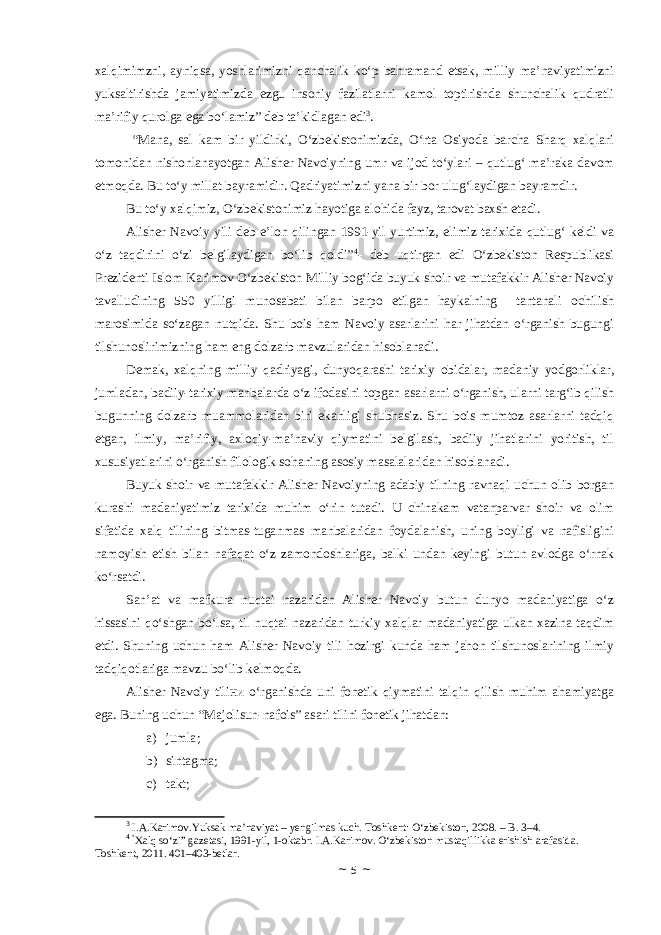 xalqimimzni, ayniqsa, yoshlarimizni qanchalik ko‘p bahramand etsak, milliy ma’naviyatimizni yuksaltirishda jamiyatimizda ezgu insoniy fazilatlarni kamol toptirishda shunchalik qudratli ma’rifiy qurolga ega bo‘lamiz” deb ta’kidlagan edi 3 . “Mana, sal kam bir yildirki, O‘zbekistonimizda, O‘rta Osiyoda barcha Sharq xalqlari tomonidan nishonlanayotgan Alisher Navoiyning umr va ijod to‘ylari – qutlug‘ ma’raka davom etmoqda. Bu to‘y millat bayramidir. Qadriyatimizni yana bir bor ulug‘laydigan bayramdir. Bu to‘y xalqimiz, O‘zbekistonimiz hayotiga alohida fayz, tarovat baxsh etadi. Alisher Navoiy yili deb e’lon qilingan 1991-yil yurtimiz, elimiz tarixida qutlug‘ keldi va o‘z taqdirini o‘zi belgilaydigan bo‘lib qoldi” 4 - deb uqtirgan edi O‘zbekiston Respublikasi Prezidenti Islom Karimov O‘zbekiston Milliy bog‘ida buyuk shoir va mutafakkir Alisher Navoiy tavalludining 550 yilligi munosabati bilan barpo etilgan haykalning tantanali ochilish marosimida so‘zagan nutqida. Shu bois ham Navoiy asarlarini har jihatdan o‘rganish bugungi tilshunoslirimizning ham eng dolzarb mavzularidan hisoblanadi. Demak, xalqning milliy qadriyagi, dunyoqarashi tarixiy obidalar, madaniy yodgorliklar, jumladan, badiiy-tarixiy manbalarda o‘z ifodasini topgan asarlarni o‘rganish, ularni targ‘ib qilish bugunning dolzarb muammolaridan biri ekanligi shubhasiz. Shu bois mumtoz asarlarni tadqiq etgan, ilmiy, ma’rifiy, axloqiy-ma’naviy qiymatini belgilash, badiiy jihatlarini yoritish, til xususiyatlarini o‘rganish filologik sohaning asosiy masalalaridan hisoblanadi. Buyuk shoir va mutafakkir Alisher Navoiyning adabiy tilning ravnaqi uchun olib borgan kurashi madaniyatimiz tarixida muhim o‘rin tutadi. U chinakam vatanparvar shoir va olim sifatida xalq tilining bitmas-tuganmas manbalaridan foydalanish, uning boyligi va nafisligini namoyish etish bilan nafaqat o‘z zamondoshlariga, balki undan keyingi butun avlodga o‘rnak ko‘rsatdi. San’at va mafkura nuqtai nazaridan Alisher Navoiy butun dunyo madaniyatiga o‘z hissasini qo‘shgan bo‘lsa, til nuqtai nazaridan turkiy xalqlar madaniyatiga ulkan xazina taqdim etdi. Shuning uchun ham Alisher Navoiy tili hozirgi kunda ham jahon tilshunoslarining ilmiy tadqiqotlariga mavzu bo‘lib kelmoqda. Alisher Navoiy tiliни o‘rganishda uni fonetik qiymatini talqin qilish muhim ahamiyatga ega. Buning uchun “Majolisun-nafois” asari tilini fonetik jihatdan: a) jumla ; b) sintagma ; c) takt ; 3 I.A.Karimov.Yuksak ma’naviyat – yengilmas kuch. Toshkent: O‘zbekiston, 2008. – B. 3–4. 4 “ Xalq so‘zi” gazetasi, 1991-yil, 1-oktabr. I.A.Karimov. O‘zbekiston mustaqillikka erishish arafasida. Toshkent, 2011. 401–403-betlar. ~ 5 ~ 