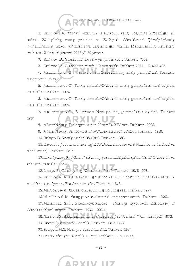 F О YD А L А NILG А N А D А BIYOTL А R 1. Karimov I.A. 2012-yil vatanimiz taraqqiyotini yangi bosqichga ko‘taradigan yil bo‘ladi. 2011-yilning asosiy yakunlari va 2012-yilda O‘zbekistonni ijtimoiy-iqtisodiy rivojlantirishning ustivor yo‘nalishlariga bag‘ishlangan Vazirlar Mahkamasining majlisidagi ma’ruzasi. Xalq so‘zi gazetasi 2012-yil 20-yanvar. 2. Karimov I.A. Yuksak ma’naviyat – yengilmas kuch. Toshkent 2008. 3. Karimov I.A. O‘zbekiston mustfqillik ostonasida. Toshkent 2011. – Б. 400–403. 4. Abdurahmonov G‘. Shukurov Sh. O‘zbek tilining tarixiy grammatikasi. Toshkent: &#34;O‘qituvchi&#34; 2008. 5. Abdurahmonov G‘. Tarixiy sintaksis//O‘zbek tili tarixiy gram matikasi kursi bo‘yicha materiallar. Toshkent 1974. 6. Abdurahmonov G‘. Tarixiy sintaksis//O‘zbek tili tarixiy gram matikasi kursi bo‘yicha materiallar. Toshkent 1974. 7. Abdurahmonov G‘. Rustamov A. Navoiy tilining grammatik xususiyatlari. Toshkent 1984. 8. Alisher Navoiy. Tanlangan asarlar. 20 tomlik. XIV tom. Tosh kent 2006 . 9. Alisher Navoiy. Farhod va Shirin//O‘zbek adabiyoti bo‘stoni. Toshkent 1989. 10. Bafoyev B. Navoiy asarlari leksikasi. Toshkent 1983. 11. Devonu lug‘otit turk. Inleks-lug‘at (G‘.Abdurahmonov va S.Mutallibovlar ishtiroki va tahriri ostida) Toshkent 1967. 12. Jumaniyozov. R. .&#34;Qalam&#34; so‘zining yozma adabiyotda qo‘llanilishi// O‘zbek tili va adabiyoti masalalari 1958. 13. Ishaqov F. Gulxaniyning &#34;Zarbulmasal&#34;asari. Toshkent 1976 -228. 14. Karimov A. Alisher Navoiyning &#34;Farhod va Shirin&#34; dostoni tilining leksik-semantik va stilistik xususiyatlari. Filol.fan. nom. diss. Toshkent 1973. 15. Matg‘oziyev A. XIX asr o‘zbek tilining morfologiyasi. Toshkent 1977. 16. Mutallibov S. Morfologiya va leksika tarixidan qisqacha ocherk. Toshkent 1950. 17. Muhammad Solih. Мажолисун-нафоис (Nashrga tayyorlovchi E.Shodiyev). // O‘zbek adabiyoti bo‘stoni. Toshkent 1990 - 336 s. 18. Nazarova X. Bobur asarlari uchun qisqacha lug‘at. Toshkent “Fan” nashriyoti 1973. 19. Devonu lug‘otit turk. 3 tomlik Toshkent 1960-1963. 20. Sodiqova M.S. Hozirgi o‘zbek tilida sifat. Toshkent 1974. 21. O‘zbek adabiyoti. 4 tomlik. III tom. Toshkent 1959 -290 s. ~ 51 ~ 