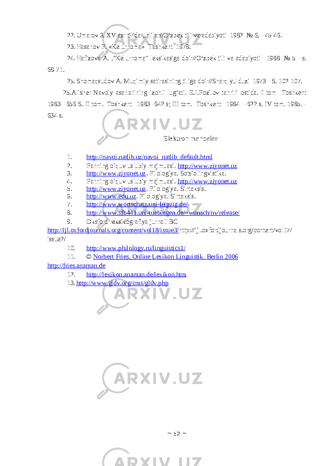22. Umarov 3. X V asr tilida unlilar//O‘zbek tili va adabiyoti 1982 № 6, -45-46. 23. Hasanov F. «Kelurnoma» Tashkent 1978. 24. Hafizova A. .&#34;Kelurnoma&#34; leksikasiga doir//O‘zbek tili va adabiyoti 1988 № 5 -s. 68-71. 25. Shomaqsudov A. Muqimiy satirasining tiliga doir//Sharq yulduzi 1973 -S. 102-107. 25. Alisher Navoiy asarlarining izohli lug‘ati. E.I.Fozilov tahriri ostida. I tom Toshkent 1983 -656 S. II tom. Toshkent 1983 -642 s; III tom. Toshkent 1984 -622 s. IV tom. 1985. - 634 s. Elektron manbalar 1. http://navoi.natlib.uz/navoi_natlib_default.html 2. Fanning o’quv uslubiy majmuasi. http://www.ziyonet.uz 3. http://www.ziyonet.uz . Fil о l о giya. Sotsiolingvistika . 4. Fanning o’quv uslubiy majmuasi. http://www.ziyonet.uz 5. http://www.ziyonet.uz . Fil о l о giya. Sint ак s i s . 6. http:// www.edu.uz . Fil о l о g iya. Sint ак s i s . 7. http://www.wortschatz.uni-leipzig.de/ 8. http://www.sfb441.uni-tuebingen.de/~wunsch/nv/release/ 9. Oksford leksikografiya jurnali BC http://ijl.oxfordjournals.org/content/vol18/issue3/ http://ijl.oxfordjournals.org/content/vol17/ issue2/ 10. http://www.philology.ru/linguistics1/ 11. © Norbert Fries, Online Lexikon Linguistik. Berlin 2006 http://fries.anaman.de 12. http://lexikon.anaman.de/lexikon.htm 13. http://www.gldv.org/cms/gldv.php ~ 52 ~ 