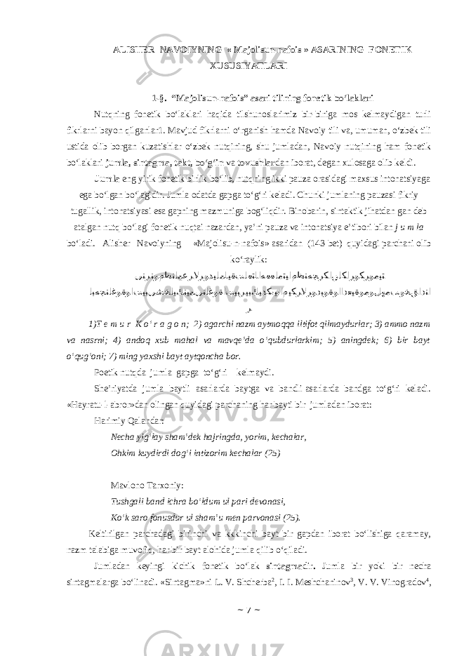 ALISHER NAVOIYNING « Majolisun-nafois » ASARINING FONETIK XUSUSIYATLARI 1-§. “Majolisun-nafois” asari tilining fonetik bo‘laklari Nutqning fonetik bo‘laklari haqida tilshunoslarimiz bir-biriga mos kelmaydigan turli fikrlarni bayon qilganlar1. Mavjud fikrlarni o‘rganish hamda Navoiy tili va, umuman, o‘zbek tili ustida olib borgan kuzatishlar o‘zbek nutqining, shu jumladan, Navoiy nutqining ham fonetik bo‘laklari jumla, sintagma, takt, bo‘g‘in va tovushlar dan iborat, degan xulosaga olib keldi. Jumla eng yirik fonetik birlik bo‘lib, nutqning ikki pauza orasidagi maxsus intonatsiyaga ega bo‘lgan bo‘lagidir. Jumla odatda gapga to‘g‘ri keladi. Chunki jumlaning pauzasi fikriy tugallik, intonatsiyasi esa gapning mazmuniga bog‘liqdir. Binobarin, sintaktik jihatdan gan deb atalgan nutq bo‘lagi fonetik nuqtai nazardan, ya’ni pauza va intonatsiya e’tibori bilan j u m la bo‘ladi. Alisher Navoiyning «Majolisu-n-nafois» asaridan (143-bet) quyidagi parchani olib ko‘raylik: ﻰﻨﺮﻨﻮﻡﻈﻨﺎﻤﻋﺮﻻﺮﻮﺪﻴﺎﻤﻠﻴﻘﺖﺎﻔﺘﻠﺍﻪﻔﻔﺎﻣﺘﻴﺍﻡﻈﻨﻪﺠﺮﻜﺍﻦﺎﻜﺍﺮﻮﻜﺮﻮﻣﻴﺘ ﺍﺎﺒﻪﺠﻨﺎﻏﻮﻘﻮﺍﺖﻴﺒﻰﺸﺨﺎﻴﻚﻨﻴﻤﻰﻨﺎﻏﻮﻘﺍﺖﻴﺒﺮﻴﺒﻚﻴﺪﻜﻧﻴﻧﺍﻡﻴﻜﺮﻻﺮﻮﺩﺒﻮﻘﻮﺍﺍﺩﻌﻴﻘﻮﻣﻮﻞﻬﻣﺐﻮﺨﻖﺍﺩﻨ ﺮ 1)T e m u r K o‘ r a g o n; 2) agarchi nazm aytmoqqa iltifot qilmaydurlar; 3) ammo nazm va nasrni; 4) andoq xub mahal va mavqe’da o‘qubdurlarkim; 5) aningdek; 6) bir bayt o‘qug‘oni; 7) ming yaxshi bayt aytqoncha bor. Poetik nutqda jumla gapga to‘g‘ri kelmaydi. She’riyatda jumla baytli asarlarda baytga va bandli asarlarda bandga to‘g‘ri keladi. «Hayratu-l-abror»dan olingan quyidagi parchaning har bayti bir jumladan iborat: Harimiy Qalandar: Necha yig‘lay sham’dek hajringda, yorim, kechalar, Ohkim kuydirdi dog‘i intizorim kechalar (25) Mavlono Tarxoniy: Tushgali band ichra bo‘ldum ul pari devonasi, Ko‘k saro fonusdur ul sham’u men parvonasi (25) . Keltirilgan parchadagi birinchi va kkkinchi bayt bir gapdan iborat bo‘lishiga qaramay, nazm talabiga muvofiq, har bir bayt alohida jumla qilib o‘qiladi. Jumladan keyingi kichik fonetik bo‘lak sintagma dir . Jumla bir yoki bir necha sintagmalarga bo‘linadi. «Sintagma»ni L. V. Shcherba 2 , I. I. Meshchaninov 3 , V. V. Vinogradov 4 , ~ 7 ~ 