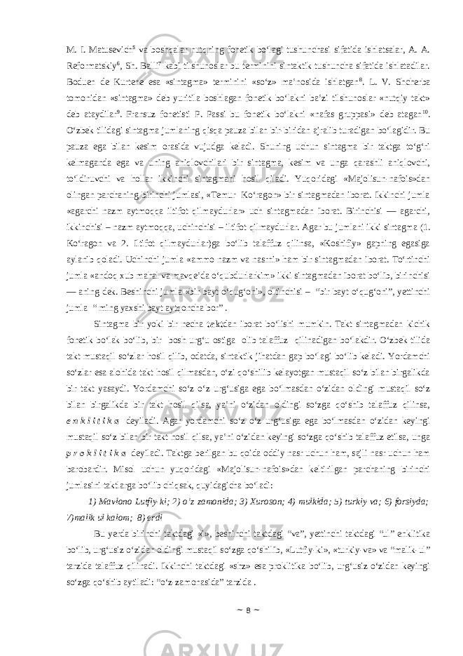 M. I. Matusevich 5 va boshqalar nutqning fonetik bo‘lagi tushunchasi sifatida ishlatsalar, A. A. Reformatskiy 6 , Sh. Balli 7 kabi tilshunoslar bu terminini sintaktik tushuncha sifatida ishlatadilar. Boduen de Kurtene esa «sintagma» terminini «so‘z» ma’nosida ishlatgan 8 . L. V. Shcherba tomonidan «sintagma» deb yuritila boshlagan fonetik bo‘lakni ba’zi tilshunoslar «nutqiy takt» deb ataydilar 9 . Fransuz fonetisti P. Passi bu fonetik bo‘lakni «nafas gruppasi» deb atagan 10 . O‘zbek tilidagi sintagma jumlaning qisqa pauza bilan bir-biridan ajralib turadigan bo‘lagidir. Bu pauza ega bilan kesim orasida vujudga keladi. Shuning uchun sintagma bir taktga to‘g‘ri kelmaganda ega va uning aniqlovchilari bir sintagma, kesim va unga qarashli aniqlovchi, to‘ldiruvchi va hollar ikkinchi sintagmani hosil qiladi. Yuqoridagi «Majolisun-nafois»dan olingan parchaning birinchi jumlasi, «Temur Ko‘ragon» bir sintagmadan iborat. Ikkinchi jumla «agarchi nazm aytmoqqa iltifot qilmaydurlar» uch sintagmadan iborat. Birinchisi — agarchi, ikkinchisi – nazm aytmoqqa, uchinchisi – iltifot qilmaydurlar. Agar bu jumlani ikki sintagma (1. Ko‘ragon va 2. Iltifot qilmaydurlar)ga bo‘lib talaffuz qilinsa, «Koshifiy» gapning egasiga aylanib qoladi. Uchinchi jumla «ammo nazm va nasrni» ham bir sintagmadan iborat. To‘rtinchi jumla «andoq xub mahal va mavqe’da o‘qubdurlarkim» ikki sintagmadan iborat bo‘lib, birinchisi — aning-dek. Beshinchi jumla «bir bayt o‘qug‘oni», oltinchisi – “bir bayt o‘qug‘oni”, yettinchi jumla “ ming yaxshi bayt aytqoncha bor” . Sintagma bir yoki bir necha takt dan iborat bo‘lishi mumkin. Takt sintagmadan kichik fonetik bo‘lak bo‘lib, bir bosh urg‘u ostiga olib talaffuz qilinadigan bo‘lakdir. O‘zbek tilida takt mustaqil so‘zlar hosil qilib, odatda, sintaktik jihatdan gap bo‘lagi bo‘lib keladi. Yordamchi so‘zlar esa alohida takt hosil qilmasdan, o‘zi qo‘shilib kelayotgan mustaqil so‘z bilan birgalikda bir takt yasaydi. Yordamchi so‘z o‘z urg‘usiga ega bo‘lmasdan o‘zidan oldingi mustaqil so‘z bilan birgalikda bir takt hosil qilsa, ya’ni o‘zidan oldingi so‘zga qo‘shib talaffuz qilinsa, e n k l i t i k a deyiladi. Agar yordamchi so‘z o‘z urg‘usiga ega bo‘lmasdan o‘zidan keyingi mustaqil so‘z bilan bir takt hosil qilsa, ya’ni o‘zidan keyingi so‘zga qo‘shib talaffuz etilsa, unga p r o k l i t i k a deyiladi. Taktga berilgan bu qoida oddiy nasr uchun ham, sajli nasr uchun ham barobardir. Misol uchun yuqoridagi «Majolisun-nafois»dan keltirilgan parchaning birinchi jumlasini taktlarga bo‘lib chiqsak, quyidagicha bo‘ladi: 1) Mavlono Lutfiy-ki; 2) o‘z zamonida; 3) Xuroson; 4) mulkida; 5) turkiy va; 6) forsiyda; 7)malik ul kalom; 8) erdi Bu yerda birinchi taktdagi «i», beshinchi taktdagi “va”, yettinchi taktdagi “ul” enklitika bo‘lib, urg‘usiz o‘zidan oldingi mustaqil so‘zga qo‘shilib, «Lutfiy-ki», «turkiy-va» va “malik-ul” tarzida talaffuz qilinadi. Ikkinchi taktdagi «shz» esa proklitika bo‘lib, urg‘usiz o‘zidan keyingi so‘zga qo‘shib aytiladi: “o‘z-zamonasida” tarzida . ~ 8 ~ 