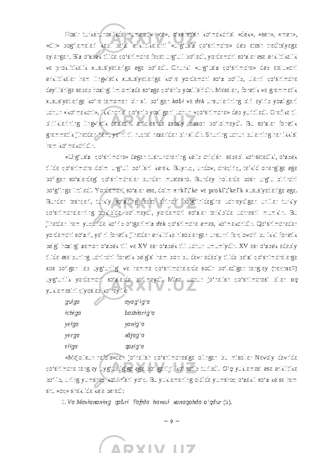 Hozir turkshunoslikda numerativ «ta», o‘xshatish ko‘makchisi «dek», «sen», «men», «dir» bog‘lamalari kabi ba’zi enklitikalarni «urg‘usiz qo‘shimcha» deb atash traditsiyaga aylangan. Biz o‘zbek tilida qo‘shimcha faqat urg‘uli bo‘ladi, yordamchi so‘zlar esa enklitikalik va proklitikalik xususiyatlariga ega bo‘ladi. Chunki «urg‘usiz qo‘shimcha» deb ataluvchi enklitikalar ham lingvistik xususiyatlariga ko‘ra yordamchi so‘z bo‘lib, ularni qo‘shimcha deyilishiga sabab hozirgi imlomizda so‘zga qo‘shib yozilishidir. Masalan, fonetik va grammatik xususiyatlariga ko‘ra tamoman bir xil bo‘lgan kabi va dek unsurlarining biri ayirib yozilgani uchun «ko‘makchi», ikkinchisi qo‘shib yozilgani uchun «qo‘shimcha» deb yuritiladi. Grafika til birliklarining lingvistik tabiatini aniqlashda asosiy mezon bo‘lolmaydi. Bu so‘zlar fonetik grammatik jihatdan ham, ya’ni til nuqtai nazaridan bir xildir. Shuning uchun bularning har ikkisi ham ko‘makchidir. «Urg‘usiz qo‘shimcha» degan tushunchaning kelib chiqish sababi ko‘rsatadiki, o‘zbek tilida qo‘shimcha doim urg‘uli bo‘lishi kerak. Buyruq, undov, chaqiriq, ta’kid ohangiga ega bo‘lgan so‘zlardagi qo‘shimchalar bundan mustasno. Bunday hollarda bosh urg‘u birinchi bo‘g‘inga intiladi. Yordamchi so‘zlar esa, doim enklitika va proklitikalik xususiyatlariga ega. Bundan tashqari, turkiy so‘zning faqat birinchi bo‘g‘inidagina uchraydigan unlilar turkiy qo‘shimchalarning tarkibida bo‘lmaydi, yordamchi so‘zlar tarkibida uchrashi mumkin. Bu jihatdan ham yuqorida ko‘rib o‘tganimiz dek qo‘shimcha emas, ko‘makchidir. Qo‘shimchadan yordamchi so‘zni, ya’ni fonetik jihatdan enklitika hisoblangan unsurni farqlovchi bu ikki fonetik belgi hozirgi zamon o‘zbek tili va XV asr o‘zbek tili uchun umumiydir. XV asr o‘zbek adabiy tilida esa buning uchinchi fonetik belgisi ham bor: bu davr adabiy tilida ba’zi qo‘shimchalarga xos bo‘lgan lab uyg‘unligi va hamma qo‘shimchalarda sodir bo‘ladigan tanglay (танглай) uyg‘unlik yordamchi so‘zlarda bo‘lmaydi. Misol uchun jo‘nalish qo‘shimchasi bilan oq yuklamasini qiyoslab ko‘raylik: gulga ayag‘ig‘a ichiga bashlarig‘a yelga yanig‘a yerga xājag‘a eliga qozig‘a «Majolisun-nafois»dan jo‘nalish qo‘shimchasiga olingan bu misollar Navoiy davrida qo‘shimcha tanglay uyg‘unligiga ega bo‘lganini ko‘rsatib turibdi. O‘q yuklamasi esa enklitika bo‘lib, uning yumshoq ko‘rinishi yo‘q. Bu yuklamaning oldida yumshoq o‘zakli so‘z kelsa ham shu «oq» shaklida kela beradi: 1. Va Mavlononing   qabri   Taftda   hamul   xonaqohda-o‘qdur (5). ~ 9 ~ 