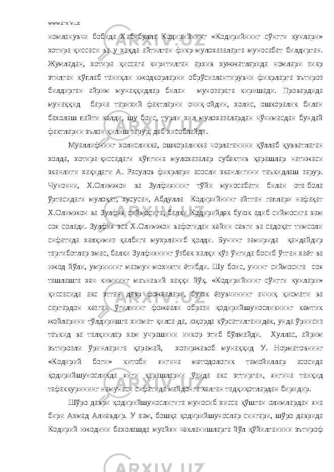 www.arxiv.uz номланувчи бобида Хабибулла Кодирийнинг «Кодирийнинг сўнгги кунлари» хотира-қиссаси ва у хақда айтилган фикр-мулохазаларга муносабат билдирган. Жумладан, хотира қиссага киритилган архив хужжатларида номлари зикр этилган кўплаб таниқли ижодкорларни обрўсизлантирувчи фикрларга эътироз билдирган айрим мунаққидлар билан мунозарага киришади. Провардида мунаққид барча тарихий фактларни очиқ-ойдин, холис, ошкоралик билан бахолаш пайти келди, шу боис, турли хил мулохазалардан чўчимасдан бундай фактларни эълон қилиш зарур, деб хисоблайди. Муаллифнинг холисликка, ошкораликка чорлаганини қўллаб қувватлаган холда, хотира-қиссадаги кўпгина мулохазалар субектив қарашлар натижаси эканлиги хақидаги А. Расулов фикрлари асосли эканлигини таъкидлаш зарур. Чунончи, Х.Олимжон ва Зулфиянинг тўйи муносабати билан ота-бола ўртасидаги мулоқат, хусусан, Абдулла Кодирийнинг айтган гаплари нафақат Х.Олимжон ва Зулфия сиймосига, балки Кодирийдек буюк адиб сиймосига хам соя солади. Зулфия эса Х.Олимжон вафотидан кейин севги ва садоқат тимсоли сифатида халқимиз қалбига мухрланиб қолди. Бунинг замирида қандайдир таргиботлар эмас, балки Зулфиянинг ўзбек халқи кўз ўнгида босиб ўтган хаёт ва ижод йўли, умрининг мазмун-мохияти ётибди. Шу боис, унинг сиймосига соя ташлашга хеч кимнинг маънавий хаққи йўқ. «Кодирийнинг сўнгги кунлари» қиссасида акс этган давр фожеалари, буюк ёзувчининг аччиқ қисмати ва саргардон кезган ўгилнинг фожеали образи қодирийшуносликнинг кемтик жойларини тўлдиришга хизмат қилса-да, юқорда кўрсатилганидек, унда ўринсиз таъкид ва талқинлар хам учрашини инкор этиб бўлмайди. Хуллас, айрим эътирозли ўринларига қарамай, хозиржавоб мунаққид У. Норматовнинг «Кодирий боги» китоби янгича методологик тамойиллар асосида қодирийшуносликда янги қарашларни ўзида акс эттирган, янгича танқид тафаккурининг намунаси сифатида майдонга келган тадқиқотлардан биридир. Шўро даври қодирийшунослигига муносиб хисса қўшган олимлардан яна бири Ахмад Алиевдир. У хам, бошқа қодирийшунослар сингари, шўро даврида Кодирий ижодини бахолашда муайян чекланишларга йўл қўйилганини эътироф 