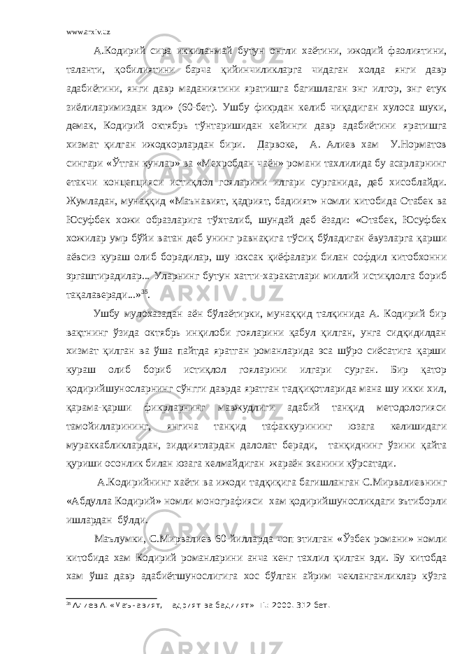 www.arxiv.uz А.Кодирий сира иккиланмай бутун онгли хаётини, ижодий фаолиятини, таланти, қобилиятини барча қийинчиликларга чидаган холда янги давр адабиётини, янги давр маданиятини яратишга багишлаган энг илгор, энг етук зиёлиларимиздан эди» (60-бет). Ушбу фикрдан келиб чиқадиган хулоса шуки, демак, Кодирий октябрь тўнтаришидан кейинги давр адабиётини яратишга хизмат қилган ижодкорлардан бири. Дарвоке, А. Алиев хам У.Норматов сингари «Ўтган кунлар» ва «Мехробдан чаён» романи тахлилида бу асарларнинг етакчи концепцияси истиқлол гояларини илгари сурганида, деб хисоблайди. Жумладан, мунаққид «Маънавият, қадрият, бадиият» номли китобида Отабек ва Юсуфбек хожи образларига тўхталиб, шундай деб ёзади: «Отабек, Юсуфбек хожилар умр бўйи ватан деб унинг равнақига тўсиқ бўладиган ёвузларга қарши аёвсиз кураш олиб борадилар, шу юксак қиёфалари билан софдил китобхонни эргаштирадилар... Уларнинг бутун хатти-харакатлари миллий истиқлолга бориб тақалаверади...» 35 . Ушбу мулохазадан аён бўлаётирки, мунаққид талқинида А. Кодирий бир вақтнинг ўзида октябрь инқилоби гояларини қабул қилган, унга сидқидилдан хизмат қилган ва ўша пайтда яратган романларида эса шўро сиёсатига қарши кураш олиб бориб истиқлол гояларини илгари сурган. Бир қатор қодирийшуносларнинг сўнгги даврда яратган тадқиқотларида мана шу икки хил, қарама-қарши фикрларнинг мавжудлиги адабий танқид методологияси тамойилларининг, янгича танқид тафаккурининг юзага келишидаги мураккабликлардан, зиддиятлардан далолат беради, танқиднинг ўзини қайта қуриши осонлик билан юзага келмайдиган жараён эканини кўрсатади. А.Кодирийнинг хаёти ва ижоди тадқиқига багишланган С.Мирвалиевнинг «Абдулла Кодирий» номли монографияси хам қодирийшуносликдаги эътиборли ишлардан бўлди. Маълумки, С.Мирвалиев 60-йилларда чоп этилган «Ўзбек романи» номли китобида хам Кодирий романларини анча кенг тахлил қилган эди. Бу китобда хам ўша давр адабиётшунослигига хос бўлган айрим чекланганликлар кўзга 35 Алиев А. «Маънавият, =адрият ва бадиият» -Т.: 2000. 312 бет. 