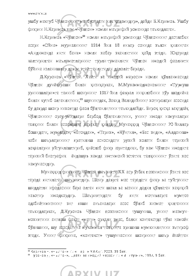 www.arxiv.uz ушбу мактуб Чўлпоннинг матбуотдаги илк қадамидир», дейди Б.Каримов. Ушбу фикрни Н.Каримов хам «Чўлпон» номли маърифий романида таъкидлаган. Н.Каримов «Чўлпон» 68 номли маърифий романида Чўлпоннинг дастлабки асари «Ойна» журналининг 1914 йил 18 январ сонида эълон қилинган «Андижонда янги банк» номли хабар эканлигини қайд этади. Юқорида келтирилган маълумотларнинг турли-туманлиги Чўлпон ижодий фаолияти бўйича изланишлар давом этаётганлигидан далолат беради. Д.Куронов «Чўлпон. Хаёти ва ижодий мероси» номли қўлланмасида Чўлпон дунёқараши билан қизиқаркан, М.Мухаммаджоновнинг «Турмуш уринишлари»га таяниб шоирнинг 1917-йил феврал инқилобини зўр шодиёна билан кутиб олганлигини, 69 шунингдек, Закид Валидийнинг хотиралари асосида бу даврда шоир нихоятда фаол бўлганлигини таъкидлайди. Бироқ қисқа вақтдаёқ Чўлпоннинг орзу-умидлари барбод бўлганлигини, унинг ижоди намуналари талқини билан асослашга харакат қилади. Мунаққид Чўлпоннинг 20-йиллар бошидаги, жумладан, «Ётоқдан», «Тарих», «Кўнгил», «Бас энди», «Алданиш» каби шеърларининг яратилиш асносидаги рухий холати билан тарихий воқеаларни уйгунлаштириб, қиёслаб фикр юритадики, бу хам Чўлпон ижодига тарихий-биографик ёндашув хамда ижтимоий-эстетик талқиннинг ўзига хос намунасидир. Мунаққид фикрича, Чўлпон шеърияти ХХ аср ўзбек поэзиясини ўзига хос тарзда янгилаган шеъриятдир. Шоир даврга мос тарздаги фикр ва туйгунинг шиддатли ифодасини бера олган янги шакл ва вазнни дадил қўллаган хақиқий навотир ижодкордир. Шеъриятидаги бу янги мотивларга мумтоз адабиётимизнинг энг яхши анъаналари асос бўлиб хизмат қилганини таъкидларкан, Д.Куронов Чўлпон поэзиясини тушуниш, унинг мазмун- мохиятини англаш фақат «матн» орқали эмас, балки контекстда тўла намоён бўлишини, шу асосдагина мукаммал талқинга эришиш мумкинлигини эътироф этади. Унинг фикрича, «контекст» тушунчасини шоирнинг шеър ёзаётган 68 Каримов Н. «Чылпон»-Т.: «Шар=» МАКБТ. 2003. 39 бет. 69 +уронов Д. «Чылпон», щаёти ва ижодий мероси-Т.: «Ы=итувчи», 1997, 9-бет. 