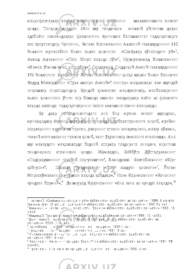 www.arxiv.uz маърифатпарвар хақида холис нуқтаи назарнинг шаклланишига хизмат қилди. Танқидчиликдаги айни шу тенденция миллий уйгониш даври адабиёти намояндалари фаолиятини ёритишга багишланган тадқиқотларга хос хусусиятдир. Чунончи, Бегали Косимовнинг Авлоний таваллудининг 110 йиллиги муносабати билан эълон қилинган «Сапёрлар кўчасидаги уй» 1 , Ахмад Алиевнинг «Гози Юнус хақида сўз» 2 , Нурмухаммад Холлиевнинг «Хамза: ўтмиш эмас, истиқбол» 3 , Саидахмад Сиддиқий Ажзий таваллудининг 125 йиллигига профессор Бегали Косимовнинг қисқа шархи билан босилган Вадуд Махмуднинг «Турк шоири Ажзий» 4 сингари мақолалари хам шундай чиқишлар сирасидандир. Бундай қимматли маълумотлар, манбааларнинг эълон қилингани ўтган аср бошида яшаган ижодкорлар хаёти ва фаолияти хақида алохида тадқиқотларнинг юзага келишига замин хозирлади. Бу давр танқидчилигидаги яна бир мухим жихат шундаки, мунаққидлар ёзувчи, шоирларнинг ижодий лабораториясига кириб, муайян асарларнинг яратилиш тарихи, уларнинг етакчи концепцияси, мавзу кўлами, гоявий мотивларини тахлил қилиб, кенг ўқувчилар оммасига етказишди. Ана шу мавзудаги мақолаларда бадиий асарлар тақдирига аниқлик киритиш тенденцияси етакчилик қилди. Жумладан, Бойбўта Дўстқораевнинг «Падаркуш»нинг гаройиб саргузашти» 5 , Хамидулла Болтабоевнинг «Юрт қайгуси» 6 , Шерали Турдиевнинг «Тонг юлдузи қисмати» 7 , Ўктам Мирзахўжаевнинг «Чўлпон хақида қайдлар», 8 Наим Каримовнинг «Кечанинг кундузи борми?», 9 Дилмурод Куроновнинг «Яна кеча ва кундуз хақида», 10 1 + осимов Б. «Сапёрлар кычасидаги уй\\ «Ызбекистон адабиёти ва санъати». 1988. 6 август. 2 Алиев А. /ози Юнус ща=ида сыз \\ «Ызбекистон адабиёти ва санъати». 1990.25 май. 3 Холлиев Н. « Щамза: ытмиш эмас исти=бол» \\ «Ызбекистон адабиёти санъати».1990. 16 март. 4 Мащмуд В. Турк шоири Ажзий \\ «Ызбекистон адабиёти ва санъати»1989. 10 ноябр. 5 Д ы ст = ораев Б. Падаркушнинг \аройиб саргузашти \\ «Ызбекистон адабиёти ва санъати». 2002. 11январ. 6 Болтабоев Щ. «Юрт =ай\уси» \\ «Шар= юлдузи», 1992.4 сон. 7 Турдиев Ш. Тонг юлдузи =исмати \\ «Ёшлик», 1991. 3 сон. 8 Мирзахыжаев Ы. Чылпон ща=ида =айдлар \\ «Ызбекистон адабиёти ва санъати».1994. 6 май. 9 Каримов Н. Кечанинг кундузи борми? \\ «Ызбекистон адабиёти ва санъати».1994. 28 октябр. 10 +уронов Д. Яна кеча ва кундуз ща=ида \\ «Шар= юлдузи».1996. 5 сон. 