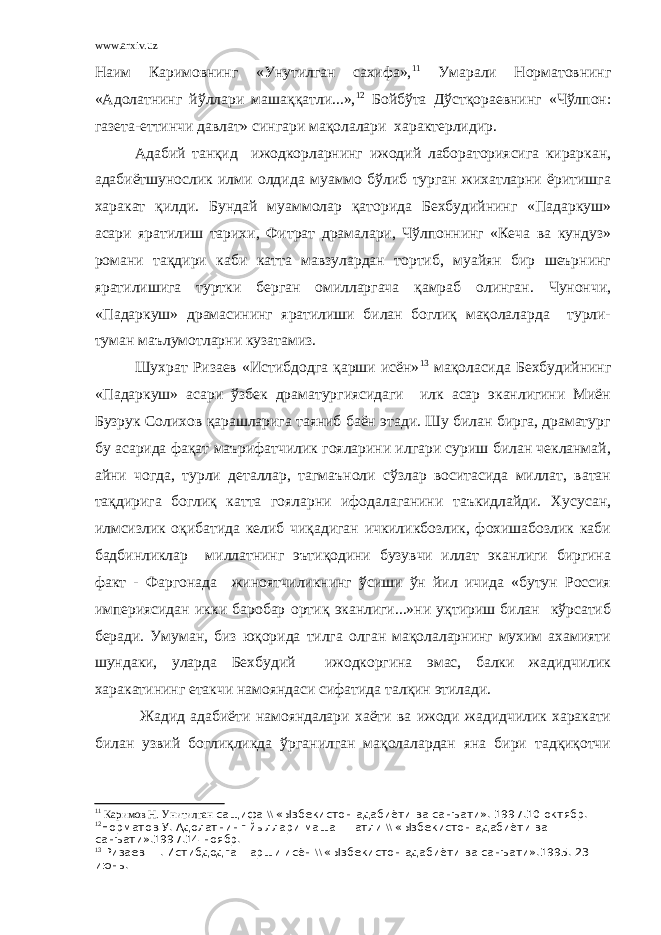 www.arxiv.uz Наим Каримовнинг «Унутилган сахифа», 11 Умарали Норматовнинг «Адолатнинг йўллари машаққатли...», 12 Бойбўта Дўстқораевнинг «Чўлпон: газета-еттинчи давлат» сингари мақолалари характерлидир. Адабий танқид ижодкорларнинг ижодий лабораториясига кираркан, адабиётшунослик илми олдида муаммо бўлиб турган жихатларни ёритишга харакат қилди. Бундай муаммолар қаторида Бехбудийнинг «Падаркуш» асари яратилиш тарихи, Фитрат драмалари, Чўлпоннинг «Кеча ва кундуз» романи тақдири каби катта мавзулардан тортиб, муайян бир шеърнинг яратилишига туртки берган омилларгача қамраб олинган. Чунончи, «Падаркуш» драмасининг яратилиши билан боглиқ мақолаларда турли- туман маълумотларни кузатамиз. Шухрат Ризаев «Истибдодга қарши исён» 13 мақоласида Бехбудийнинг «Падаркуш» асари ўзбек драматургиясидаги илк асар эканлигини Миён Бузрук Солихов қарашларига таяниб баён этади. Шу билан бирга, драматург бу асарида фақат маърифатчилик гояларини илгари суриш билан чекланмай, айни чогда, турли деталлар, тагмаъноли сўзлар воситасида миллат, ватан тақдирига боглиқ катта гояларни ифодалаганини таъкидлайди. Хусусан, илмсизлик оқибатида келиб чиқадиган ичкиликбозлик, фохишабозлик каби бадбинликлар миллатнинг эътиқодини бузувчи иллат эканлиги биргина факт - Фаргонада жиноятчиликнинг ўсиши ўн йил ичида «бутун Россия империясидан икки баробар ортиқ эканлиги...»ни уқтириш билан кўрсатиб беради. Умуман, биз юқорида тилга олган мақолаларнинг мухим ахамияти шундаки, уларда Бехбудий ижодкоргина эмас, балки жадидчилик харакатининг етакчи намояндаси сифатида талқин этилади. Жадид адабиёти намояндалари хаёти ва ижоди жадидчилик харакати билан узвий боглиқликда ўрганилган мақолалардан яна бири тадқиқотчи 11 Каримов Н. Унитилган сащифа \\ «Ызбекистон адабиёти ва санъати». 1997.10 октябр. 12 Норматов У. Адолатнинг йыллари маша==атли \\ «Ызбекистон адабиёти ва санъати».1997.14 ноябр. 13 Ризаев Ш. Истибдодга =арши исён \\ «Ызбекистон адабиёти ва санъати».1995. 23 июнь. 