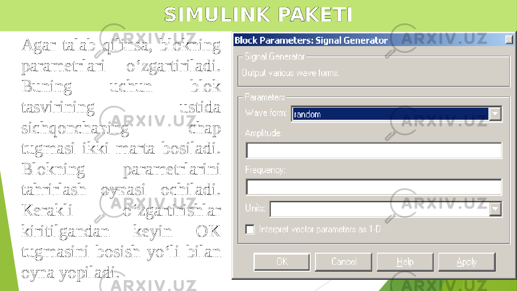 SIMULINK PAKETI Agar talab qilinsa, blokning parametrlari o‘zgartiriladi. Buning uchun blok tasvirining ustida sichqonchaning chap tugmasi ikki marta bosiladi. Blokning parametrlarini tahrirlash oynasi ochiladi. Kerakli o‘zgartirishlar kiritilgandan keyin OK tugmasini bosish yo‘li bilan oyna yopiladi. 