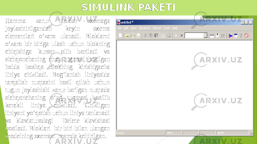 SIMULINK PAKETI Hamma zarur bloklar sxemaga joylashtirilgandan keyin sxema elementlari o‘zaro ulanadi. Bloklarni o‘zaro bir-biriga ulash uchun blokning chiqishiga kursor olib boriladi va sichqonchaning chap tugmasi bosilgan holda boshqa blokning kirishigacha liniya chiziladi. Bog‘lanish liniyasida tarqalish nuqtasini hosil qilish uchun tugun joylashishi zarur bo‘lgan nuqtada sichqonchaning o‘ng tugmasi bosilib kerakli liniya chiziladi. Chizilgan liniyani yo‘qotish uchun liniya tanlanadi va klaviaturadagi Delete klavishasi bosiladi. Bloklari bir-biri bilan ulangan modelning sxemasi rasmda keltirilgan. 