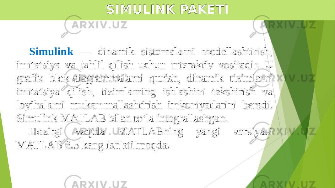 SIMULINK PAKETI Simulink — dinamik sistemalarni modellashtirish, imitatsiya va tahlil qilish uchun interaktiv vositadir . U grafik blok-diagrammalarni qurish, dinamik tizimlarni imitatsiya qilish, tizimlarning ishlashini tekshirish va loyihalarni mukammallashtirish imkoniyatlarini beradi. Simulink MATLAB bilan to‘la integrallashgan. Hozirgi vaqtda MATLABning yangi versiyasi MATLAB 6.5 keng ishlatilmoqda. 