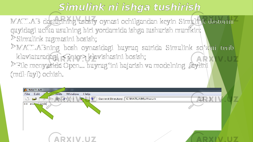  Simulink ni ishga tushirish MATLAB dasturining asosiy oynasi ochilgandan keyin Simulink dasturini quyidagi uchta usulning biri yordamida ishga tushurish mumkin:  Simulink tugmasini bosish;  MATLABning bosh oynasidagi buyruq satrida Simulink so‘zini terib klaviaturadagi <Enter> klavishasini bosish;  File menyusida Open... buyrug‘ini bajarish va modelning faylini (mdl-fayl) ochish. 