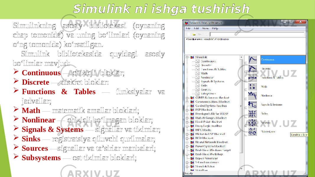  Simulink ni ishga tushirish Simulinkning asosiy bibliotekasi (oynaning chap tomonida) va uning bo‘limlari (oynaning o‘ng tomonida) ko‘rsatilgan. Simulink bibliotekasida quyidagi asosiy bo‘limlar mavjud:  Continuous — chiziqli bloklar;  Discrete — diskret bloklar:  Functions & Tables — funksiyalar va jadvallar;  Math — matematik amallar bloklari;  Nonlinear — chiziqli bo‘lmagan bloklar;  Signals & Systems — signallar va tizimlar;  Sinks — registratsiya qiluvchi qurilmalar;  Sources —signallar va ta’sirlar manbalari;  Subsystems — ost tizimlar bloklari; 