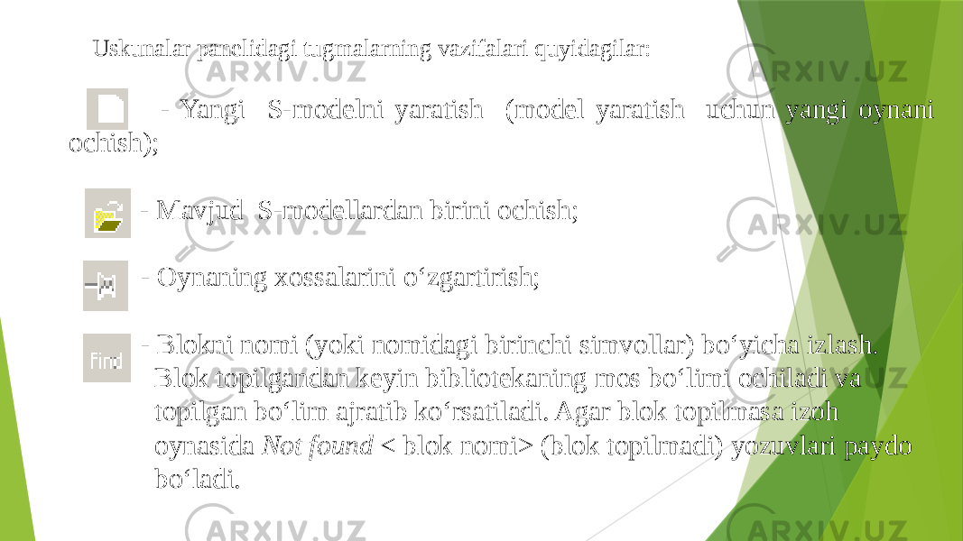 Uskunalar panelidagi tugmalarning vazifalari quyidagilar: - Yangi S-modelni yaratish (model yaratish uchun yangi oynani ochish); - Mavjud S-modellardan birini ochish; - Oynaning xossalarini o‘zgartirish; - Blokni nomi (yoki nomidagi birinchi simvollar) bo‘yicha izlash. Blok topilgandan keyin bibliotekaning mos bo‘limi ochiladi va topilgan bo‘lim ajratib ko‘rsatiladi. Agar blok topilmasa izoh oynasida Not found < blok nomi> (blok topilmadi) yozuvlari paydo bo‘ladi. 