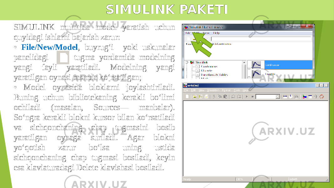 SIMULINK PAKETI SIMULINK muhitida model yaratish uchun quyidagi ishlarni bajarish zarur: • File/New/Model , buyrug‘i yoki uskunalar panelidagi tugma yordamida modelning yangi fayli yaratiladi. Modelning yangi yaratilgan oynasi rasmda ko‘rsatilgan; • Model oynasida bloklarni joylashtiriladi. Buning uchun bibliotekaning kerakli bo‘limi ochiladi (masalan, Sources— manbalar). So‘ngra kerakli blokni kursor bilan ko‘rsatiladi va sichqonchaning chap tugmasini bosib yaratilgan oynaga suriladi. Agar blokni yo‘qotish zarur bo‘lsa uning ustida sichqonchaning chap tugmasi bosiladi, keyin esa klaviaturadagi Delete klavishasi bosiladi. 